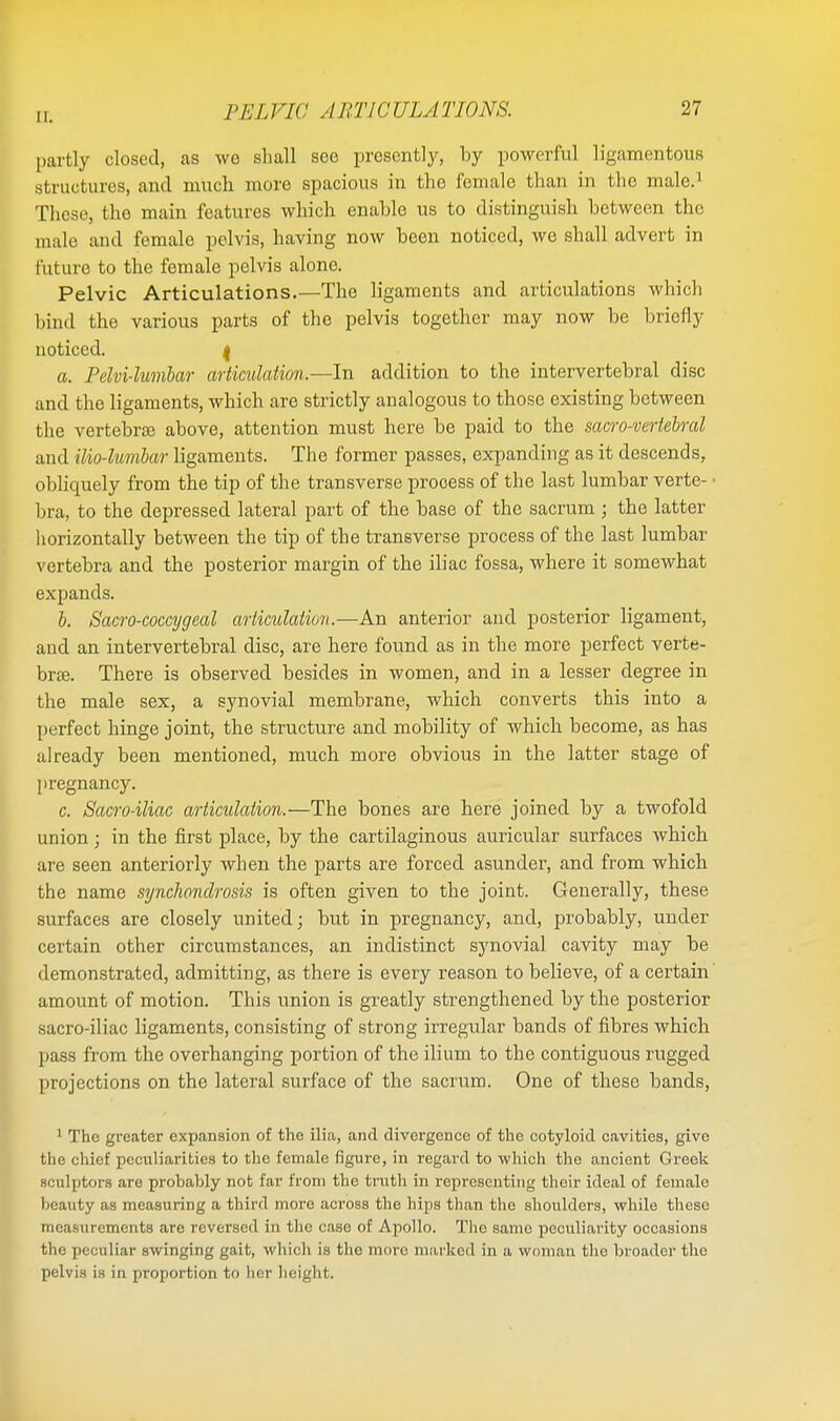 partly closed, as we shall see presently, by powerful ligamentous structures, and much more spacious in the female than in the male.1 These, the main features which enable us to distinguish between the male and female pelvis, having now been noticed, we shall advert in future to the female pelvis alone. Pelvic Articulations.—The ligaments and articulations which bind the various parts of the pelvis together may now be briefly noticed. j a. Pelvi-lumbar articulation.—In addition to the intervertebral disc and the ligaments, which are strictly analogous to those existing between the vertebras above, attention must here be paid to the sacro-vertebral and ilio-lumbar ligaments. The former passes, expanding as it descends, obliquely from the tip of the transverse process of the last lumbar verte- • bra, to the depressed lateral part of the base of the sacrum; the latter horizontally between the tip of the transverse process of the last lumbar vertebra and the posterior margin of the iliac fossa, where it somewhat expands. b. Sacro-coccygeal articulation.—An anterior and posterior ligament, and an intervertebral disc, are here found as in the more perfect verte- bras. There is observed besides in women, and in a lesser degree in the male sex, a synovial membrane, which converts this into a perfect hinge joint, the structure and mobility of which become, as has already been mentioned, much more obvious in the latter stage of pregnancy. c. Sacro-iliac articulation.—The bones are here joined by a twofold union • in the first place, by the cartilaginous auricular surfaces which are seen anteriorly when the parts are forced asunder, and from which the name synchondrosis is often given to the joint. Generally, these surfaces are closely united; but in pregnancy, and, probably, under certain other circumstances, an indistinct synovial cavity may be demonstrated, admitting, as there is every reason to believe, of a certain amount of motion. This union is greatly strengthened by the posterior sacro-iliac ligaments, consisting of strong irregular bands of fibres which pass from the overhanging portion of the ilium to the contiguous rugged projections on the lateral surface of the sacrum. One of these bands, 1 The greater expansion of the ilia, and divergence of the cotyloid cavities, give the chief peculiarities to the female figure, in regard to which the ancient Greek sculptors are probably not far from the truth in representing their ideal of female beauty as measuring a third more across the hips than the shoulders, while these measurements are reversed in the case of Apollo. The same peculiarity occasions the peculiar swinging gait, which is the more marked in a woman the broader the pelvis is in proportion to her height.