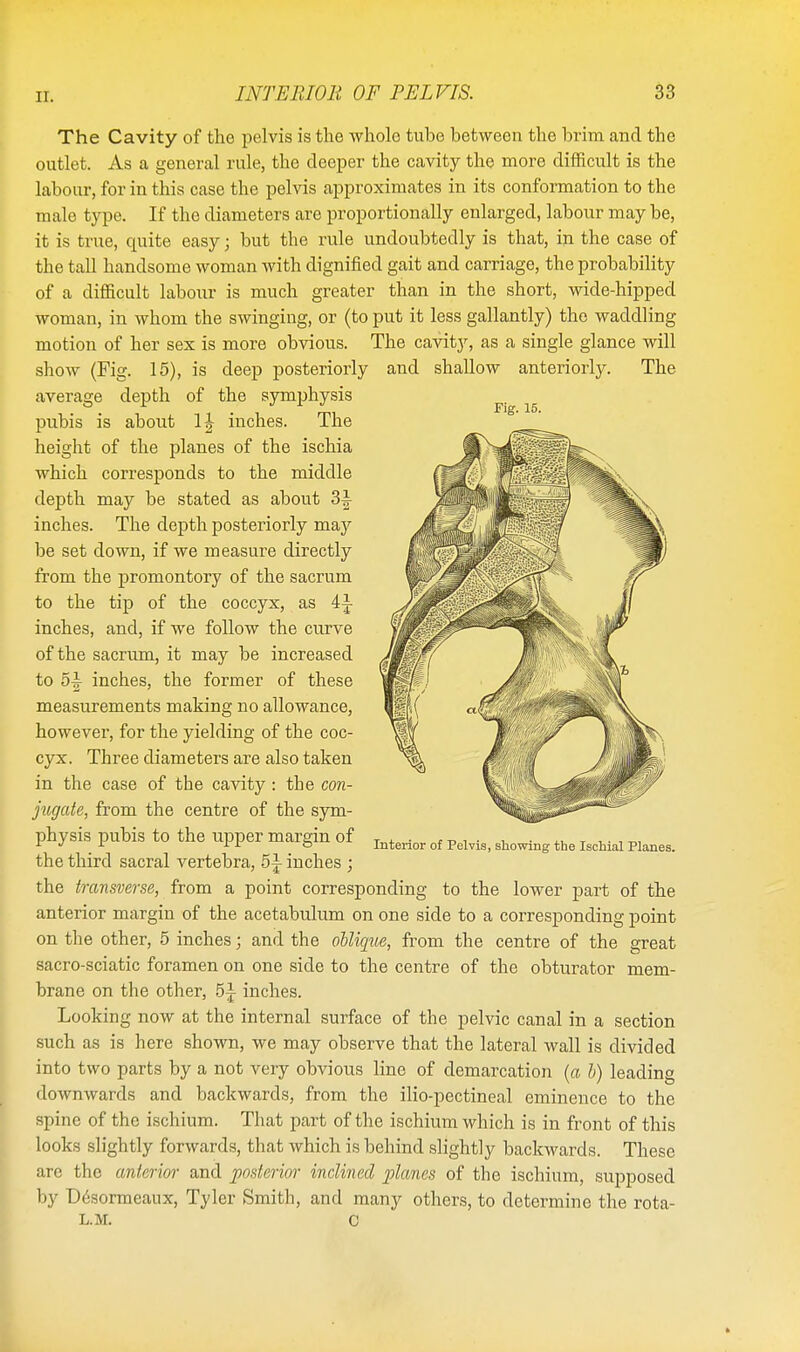 Fig. 15. The Cavity of the pelvis is the whole tube between the brim and the outlet. As a general rule, the deeper the cavity the more difficult is the labour, for in this case the pelvis approximates in its conformation to the male type. If the diameters are proportionally enlarged, labour may be, it is true, quite easy j but the rule undoubtedly is that, in the case of the tall handsome woman with dignified gait and carriage, the probability of a difficult labour is much greater than in the short, wide-hipped woman, in whom the swinging, or (to put it less gallantly) the waddling motion of her sex is more obvious. The cavity, as a single glance will show (Fig. 15), is deep posteriorly and shallow anteriorly. The average depth of the symphysis pubis is about inches. The height of the planes of the ischia which corresponds to the middle depth may be stated as about 3|- inches. The depth posteriorly may be set down, if we measure directly from the promontory of the sacrum to the tip of the coccyx, as 4|- inches, and, if we follow the curve of the sacrum, it may be increased to 5^- inches, the former of these measurements making no allowance, however, for the yielding of the coc- cyx. Three diameters are also taken in the case of tbe cavity : the con- jugate, from the centre of the sym- physis pubis to the upper margin of the third sacral vertebra, 5i inches ; the transverse, from a point corresponding to the lower part of the anterior margin of the acetabulum on one side to a corresponding point on the other, 5 inches; and the oblique, from the centre of the great sacro-sciatic foramen on one side to the centre of the obturator mem- brane on the other, inches. Looking now at the internal surface of the pelvic canal in a section such as is here shown, we may observe that the lateral wall is divided into two parts by a not veiy obvious line of demarcation (a b) leading downwards and backwards, from the ilio-pectineal eminence to the spine of the ischium. That part of the ischium which is in front of this looks slightly forwards, that which is behind slightly backwards. These are the anterior and posterior inclined planes of the ischium, supposed by Desormeaux, Tyler Smith, and many others, to determine the rota- L.M. C Interior of Pelvis, showing the Ischial Planes.