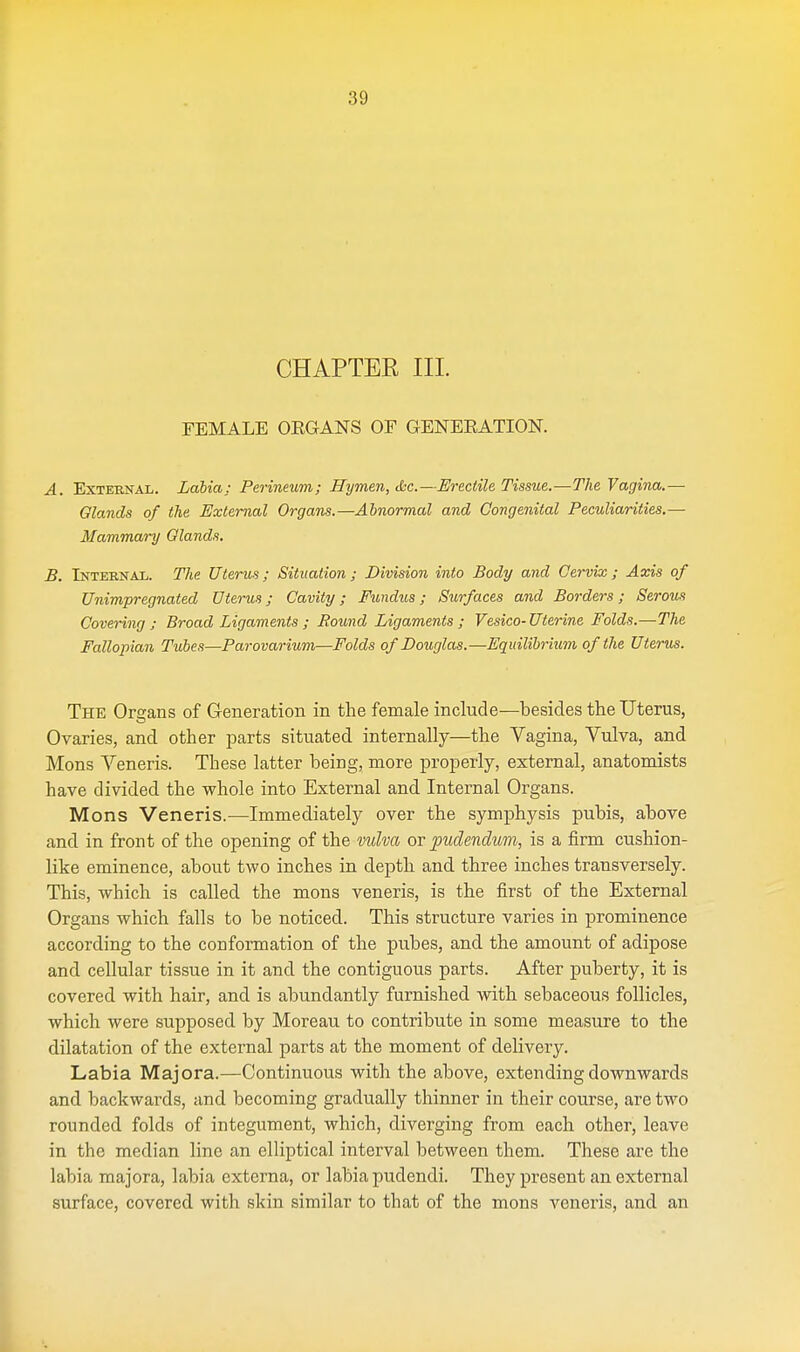 CHAPTER III. FEMALE OEGANS OF GENEEATION. A. External. Labia; Perineum; Hymen, (kc—Erectile Tissue.—The Vagina.— Glands of the External Organs.—Abnormal and Congenital Peculiarities.— Mammary Glands. B. Internal. The Uterus; Situation; Division into Body and Cervix; Axis of Unimpregnated Uterus; Cavity; Fundus; Surfaces and Borders; Serous Covering ; Broad Ligaments ; Bound Ligaments; Vesico-Uterine Folds.—The Fallopian Tubes—Parovarium—Folds of Douglas.—Equilibrium of the Uterus. The Organs of Generation in the female include—besides the Uterus, Ovaries, and other parts situated internally—the Vagina, Vulva, and Mons Veneris. These latter being, more properly, external, anatomists have divided the whole into External and Internal Organs. Mons Veneris.—Immediately over the symphysis pubis, above and in front of the opening of the vulva or pudendum, is a firm cushion- like eminence, about two inches in depth and three inches transversely. This, which is called the mons veneris, is the first of the External Organs which falls to be noticed. This structure varies in prominence according to the conformation of the pubes, and the amount of adipose and cellular tissue in it and the contiguous parts. After puberty, it is covered with hair, and is abundantly furnished with sebaceous follicles, which were supposed by Moreau to contribute in some measure to the dilatation of the external parts at the moment of delivery. Labia Majora.—Continuous with the above, extending downwards and backwards, and becoming gradually thinner in their course, are two rounded folds of integument, which, diverging from each other, leave in the median line an elliptical interval between them. These are the labia majora, labia externa, or labia pudendi. They present an external surface, covered with skin similar to that of the mons veneris, and an