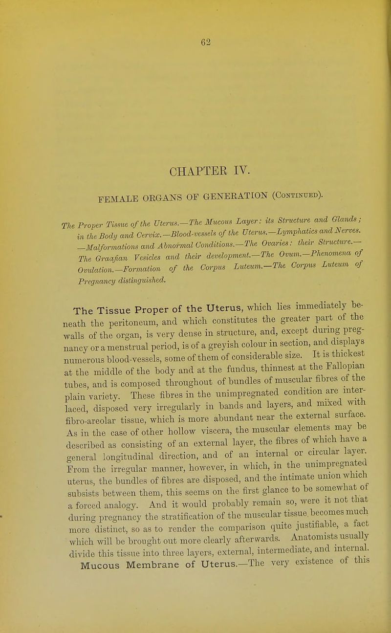 CHAPTER IV. FEMALE ORGANS OF GENERATION (Continued). The Proper Tissue of the Uterus.-The Mucous Layer: its Structure and Glands; in the Body and Cervix.-Blood-vessels of the Uterus.-Lymphatics and Nerves. -Malformations and Abnormal Conditions.-The Ovaries: their Structure.- The Graafian Vesicles and their development.-The Ovum.-Phenomena of Ovulation.-Formation of the Corpus Luteum.-The Corpus Luteum of Pregnancy distinguished. The Tissue Proper of the Uterus, which lies immediately be- neath the peritoneum, and which constitutes the greater part of the walls of the organ, is very dense in structure, and, except during preg- nancy or a menstrual period, is of a greyish colour in section, and displays numerous blood-vessels, some of them of considerable size. It is thickest at the middle of the body and at the fundus, thinnest at the Fallopian tubes, and is composed throughout of bundles of muscular fibres ot the plain variety. These fibres in the unimpregnated condition are inter- laced, disposed very irregularly in bands and layers, and mixed with fibro-areolar tissue, which is more abundant near the external surlace. As in the case of other hollow viscera, the muscular elements may be described as consisting of an external layer, the fibres of which have a general longitudinal direction, and of an internal or circular layer. From the irregular manner, however, in which, in the unimpregnated uterus, the bundles of fibres are disposed, and the intimate union which subsists between them, this seems on the first glance to be somewhat ot a forced analogy. And it would probably remain so, were it not that during pregnancy the stratification of the muscular tissue, becomes much more distinct, so as to render the comparison quite justifiable, a fact which will be brought out more clearly afterwards. Anatomists usually divide this tissue into three layers, external, intermediate, and internal. Mucous Membrane of Uterus.-The very existence of this