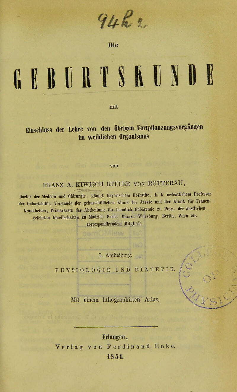 Die CIiniTSION II mit Einschluss der Lehre von den übrigen Fortpflanzungsvorgängen im weiblichen Organismus von FRANZ A. KIWISCH RITTER VON ROTTERAU, Doctor der Medicin und Chirurgie, königl. bayerischem Hofrathc, k. k. ordentlichem Professor der Geburtshilfe, Vorstande der geburtshilflichen Klinik für Aerzte und der Klinik für Frauen- krankheiten, Primarärzte der Abtheiluug für heimlich Gebärende zu Prag, der ärztlichen gelehrten Gesellschaften zu Madrid, Paris, Mainz, Würzburg, Berlin, Wien etc. correspondireiidcra Mitglicdc. I. Abtheilung. PHYSIOLOGIE UND DIÄTETIK. / Mit einem litliographirten Atlas. * Yä Erlangen, Verlag von Ferdinand 1851. Enkc,