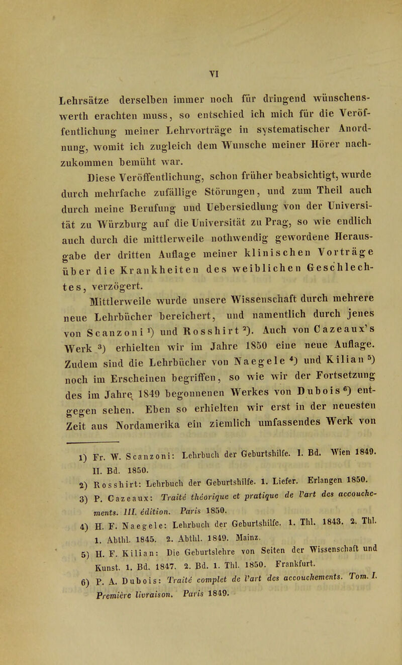 Lehrsätze derselben immer noch für dringend wünschens- werth erachten muss, so entschied ich mich für die Veröf- fentlichung meiner Lehrvorträge in systematischer Anord- nung, womit ich zugleich dein Wunsche meiner Hörer nach- zukommen bemüht war. Diese Veröffentlichung, schon früher beabsichtigt, wurde durch mehrfache zufällige Störungen, und zum Theil auch durch meine Berufung und Uebersiedlung von der Universi- tät zu Würzburg auf die Universität zu Prag, so wie endlich auch durch die mittlerweile nothwendig gewordene Heraus- gabe der dritten Auflage meiner klinischen Vorträge über die Krankheiten des weiblichen Geschlech- tes, verzögert. Mittlerweile wurde unsere Wissenschaft durch mehrere neue Lehrbücher bereichert, und namentlich durch jenes von Scanzoni1) und Rosshirt2). Auch vonCazeaux's Werk 3) erhielten wir im Jahre 1850 eine neue Auflage. Zudem sind die Lehrbücher von Naegele 4) und Kilian 5) noch im Erscheinen begriffen, so wie wir der Fortsetzung des im Jahre 1849 begonnenen Werkes von Dubois6) ent- gegen sehen. Eben so erhielten wir erst in der neuesten Zeit aus Nordamerika ein ziemlich umfassendes Werk von 1) Fr. W. Scanzoni: Lehrbuch der Geburtshilfe. I. Bd. Wen 1849. II. Bd. 1850. 2) Rosshirt: Lehrbuch der Geburtshilfe. 1. Liefer. Erlangen 1850. 3) P. Cazeaux: Tratte theorique et pratique de Vart des accouchc- tnents. HL edition. Paris 1850. 4) H. F. Naegele: Lehrbuch der Geburtshilfe. 1. Tbl. 1843. 2. Tbl. 1. Abtlil. 1845. 2. Abthl. 1849. Mainz. 5) H. F. Kilian: Die Geburtslehre von Seiten der Wissenschaft und Kunst. 1. Bd. 1847. 2. Bd. 1. TW. 1850. Frankfurt. 6) P. A. Dubois: Tratte complet de Vart des accouchements. Tom. I. Premiere livraison. Paris 1849.