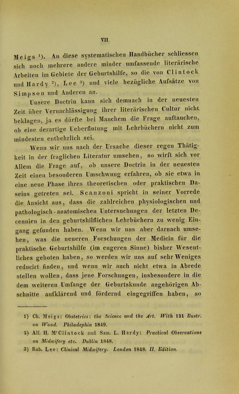 Meigs >), An diese systematischen Handbücher schliessen sich noch mehrere andere minder umfassende literarische Arbeiten im Gebiete der Geburtshilfe, so die von Clintock undHardy 2), Lee 3) und viele bezügliche Aufsätze von Simpson und Anderen an. Unsere Doctrin kann sich demnach in der neuesten Zeit über Vernachlässigung- ihrer literarischen Cultur nicht beklagen, ja es dürfte bei Manchem die Frage auftauchen, ob eine derartige Ueberflutung mit Lehrbüchern nicht zum mindesten entbehrlich sei. Wenn wir uns nach der Ursache dieser regen Thätig- keit in der fraglichen Literatur umsehen, so wirft sich vor Allem die Frage auf, ob unsere Doctrin in der neuesten Zeit einen besonderen Umschwung erfahren, ob sie etwa in eine neue Phase ihres theoretischen oder praktischen Da- seins getreten sei. Scanzoni spricht in seiner Vorrede die Ansicht aus, dass die zahlreichen physiologischen und pathologisch-anatomischen Untersuchungen der letzten De- cennien in den geburtshilflichen Lehrbüchern zu wenig Ein- gang gefunden haben. Wenn wir uns aber darnach umse- hen, was die neueren Forschungen der Medicin für die praktische Geburtshilfe (im engeren Sinne) bisher Wesent- liches geboten haben, so werden wir uns auf sehr Weniges reducirt finden, und wenn wir auch nicht etwa in Abrede stellen wollen, dass jene Forschungen, insbesondere in die dem weiteren Umfange der Geburtskunde angehörigen Ab- schnitte aufklärend und fördernd eingegriffen haben, so 1) Ch. Meigs: Obstetrics: thc Science and the Art. JVith 121 llustr. on Wood. Philadephia 1849. 2) Alf. II. M'Clintock and Sam. L. Hardy: Practica? Observations on Midwifery etc. Dublin 1848. 3) Rob. Lee: Clinical Midwifery. London 1848. II. Edition.