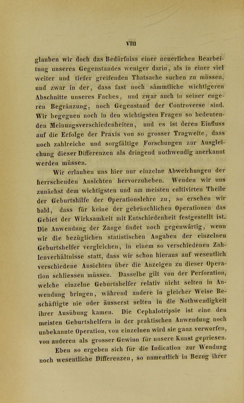 glauben wir doch das Bedürfniss einer neuerlichen Bearbei- tung unseres Gegenstandes weniger darin, als in einer viel weiter und tiefer greifenden Thatsache suchen zu müssen, und zwar in der, dass fast noch sämintliche wichtigeren Abschnitte unseres Faches, und zwar auch in seiner enge- ren Begränzung, noch Gegenstand der Controverse sind. Wir begegnen noch in den wichtigsten Fragen so bedeuten- den Meinungsverschiedenheiten, und es ist deren Einfluss auf die Erfolge der Praxis von so grosser Tragweite, dass noch zahlreiche und sorgfältige Forschungen zur Ausglei- chung dieser Differenzen als dringend nothwendig anerkannt werden müssen. Wir erlauben uns hier nur einzelne Abweichungen der herrschenden Ansichten hervorzuheben. Wenden wir uns zunächst dem wichtigsten und am meisten cultivirten Theile der Geburtshilfe der Operationslehre zu, so ersehen wir bald, dass für keine der gebräuchlichen Operationen das Gebiet der Wirksamkeit mit Entschiedenheit festgestellt ist. Die Anwendung der Zange findet noch gegenwärtig, wenn wir die bezüglichen statistischen Angaben der einzelnen Geburtshelfer vergleichen, in einein so verschiedenen Zah- lenverhältnisse statt, dass wir schon hieraus auf wesentlich verschiedene Ansichten über die Anzeigen zu dieser Opera- tion schliessen müssen. Dasselbe gilt von der Perforation, welche einzelne Geburtshelfer relativ nicht selten in An- wendung bringen, während andere in gleicher Weise Be- schäftigte nie oder äusserst selten in die Notwendigkeit ihrer Ausübung kamen. Die Cephalotripsie ist eine den meisten Geburtshelfern in der praktischen Anwendung noch unbekannte Operation, von einzelnen wird sie ganz verworfen, von anderen als grosser Gewinn für unsere Kunst gepriesen. Eben so ergeben sich für die Indication zur Wendung noch wesentliche Differenzen, so namentlich in Bezug ihrer