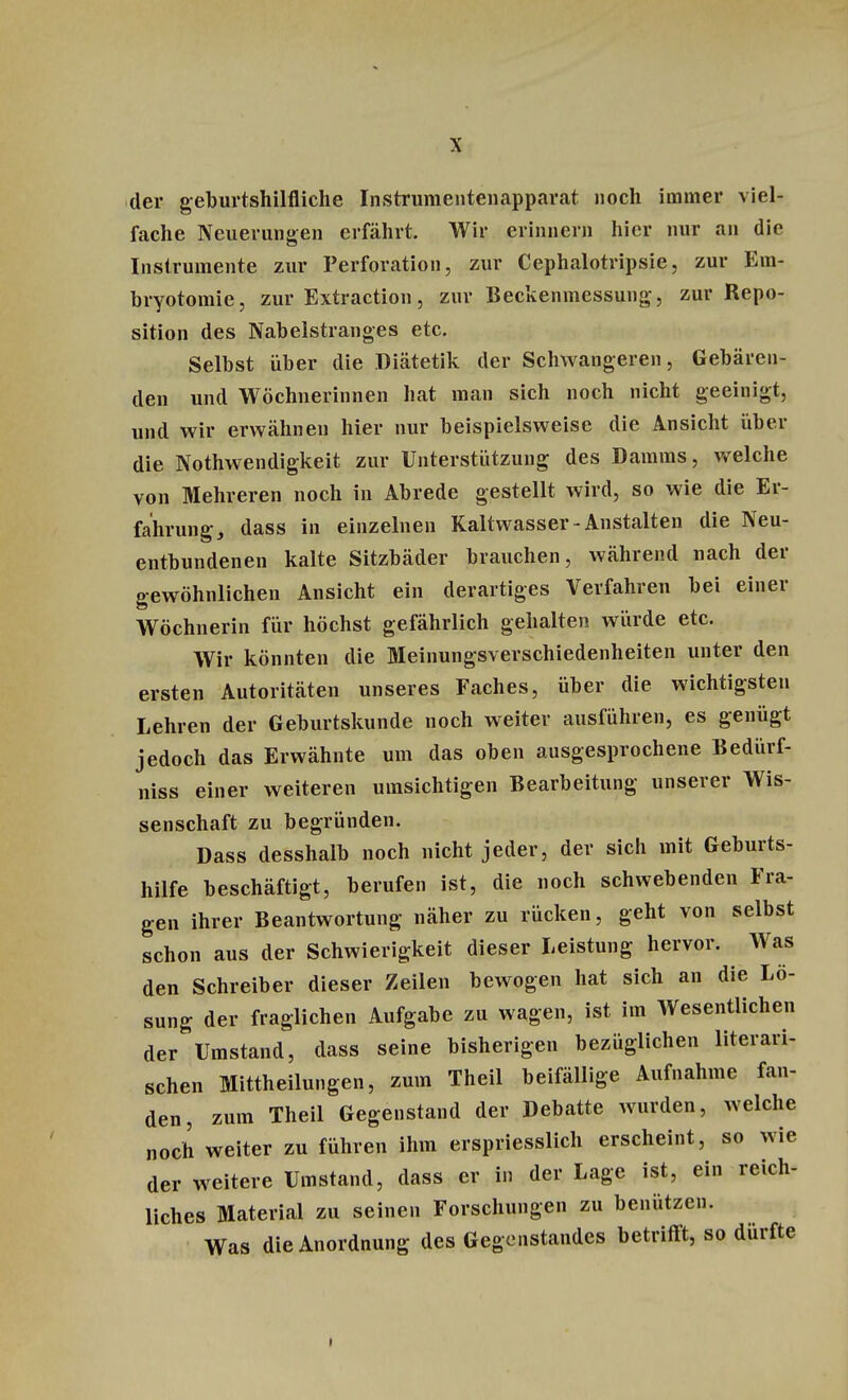 der geburtshilfliche Instrumentenapparat noch immer viel- fache Neuerungen erfährt. Wir erinnern hier nur an die Instrumente zur Perforation, zur Cephalotripsie, zur Em- bryotomie, zur Extraction, zur Beckenmessung, zur Repo- sition des Nabelstranges etc. Selbst über die Diätetik der Schwangeren, Gebären- den und Wöchnerinnen hat man sich noch nicht geeinigt, und wir erwähnen hier nur beispielsweise die Ansicht über die Notwendigkeit zur Unterstützung des Damms, welche von Mehreren noch in Abrede gestellt wird, so wie die Er- fahrung, dass in einzelnen Kaltwasser-Anstalten die Neu- entbundenen kalte Sitzbäder brauchen, während nach der gewöhnlichen Ansicht ein derartiges Verfahren bei einer Wöchnerin für höchst gefährlich gehalten würde etc. Wir könnten die Meinungsverschiedenheiten unter den ersten Autoritäten unseres Faches, über die wichtigsten Lehren der Geburtskunde noch weiter ausführen, es genügt jedoch das Erwähnte um das oben ausgesprochene Bedürf- niss einer weiteren umsichtigen Bearbeitung unserer Wis- senschaft zu begründen. Dass desshalb noch nicht jeder, der sich mit Geburts- hilfe beschäftigt, berufen ist, die noch schwebenden Fra- gen ihrer Beantwortung näher zu rücken, geht von selbst schon aus der Schwierigkeit dieser Leistung hervor. Was den Schreiber dieser Zeilen bewogen hat sich an die Lö- sung der fraglichen Aufgabe zu wagen, ist im Wesentlichen der Umstand, dass seine bisherigen bezüglichen literari- schen Mittheilungen, zum Theil beifällige Aufnahme fan- den, zum Theil Gegenstand der Debatte wurden, welche noch weiter zu führen ihm erspriesslich erscheint, so wie der weitere Umstand, dass er in der Lage ist, ein reich- liches Material zu seinen Forschungen zu benützen. Was die Anordnung des Gegenstandes betrifft, so dürfte
