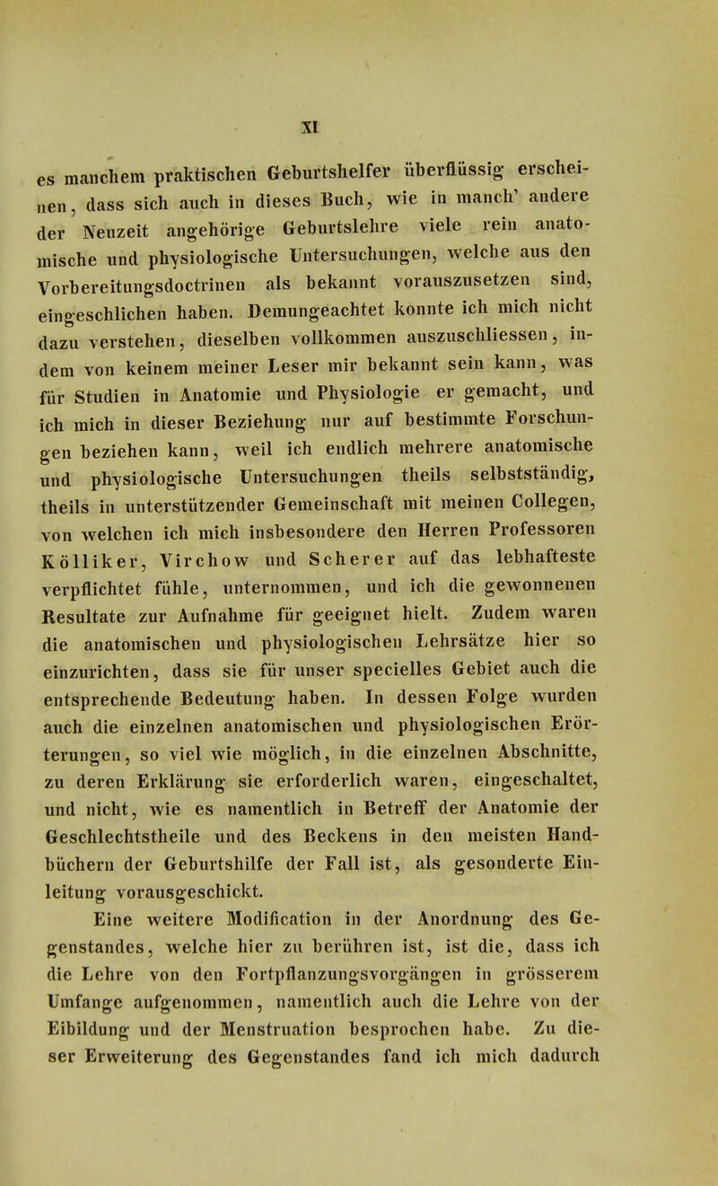 es manchem praktischen Geburtshelfer überflüssig erschei- nen, dass sich auch in dieses Buch, wie in manch' andere der Neuzeit angehörige Geburtslehre viele rein anato- mische und physiologische Untersuchungen, welche aus den Vorbereitungsdoctrinen als bekannt vorauszusetzen sind, eingeschlichen haben. Demungeachtet konnte ich mich nicht dazu verstehen, dieselben vollkommen auszuschliessen, in- dem von keinem meiner Leser mir bekannt sein kann, was für Studien in Anatomie und Physiologie er gemacht, und ich mich in dieser Beziehung nur auf bestimmte Forschun- gen beziehen kann, weil ich endlich mehrere anatomische und physiologische Untersuchungen theils selbstständig, theils in unterstützender Gemeinschaft mit meinen Collegen, von welchen ich mich insbesondere den Herren Professoren Kölliker, Virchow und Scherer auf das lebhafteste verpflichtet fühle, unternommen, und ich die gewonnenen Resultate zur Aufnahme für geeignet hielt. Zudem waren die anatomischen und physiologischen Lehrsätze hier so einzurichten, dass sie für unser specielles Gebiet auch die entsprechende Bedeutung haben. In dessen Folge wurden auch die einzelnen anatomischen und physiologischen Erör- terungen, so viel wie möglich, in die einzelnen Abschnitte, zu deren Erklärung sie erforderlich waren, eingeschaltet, und nicht, wie es namentlich in Betreff der Anatomie der Geschlechtstheile und des Beckens in den meisten Hand- büchern der Geburtshilfe der Fall ist, als gesonderte Ein- leitung vorausgeschickt. Eine weitere Modifikation in der Anordnung des Ge- genstandes, welche hier zu berühren ist, ist die, dass ich die Lehre von den Fortpflanzungsvorgängen in grösserem Umfange aufgenommen, namentlich auch die Lehre von der Eibildung und der Menstruation besprochen habe. Zu die- ser Erweiterung des Gegenstandes fand ich mich dadurch