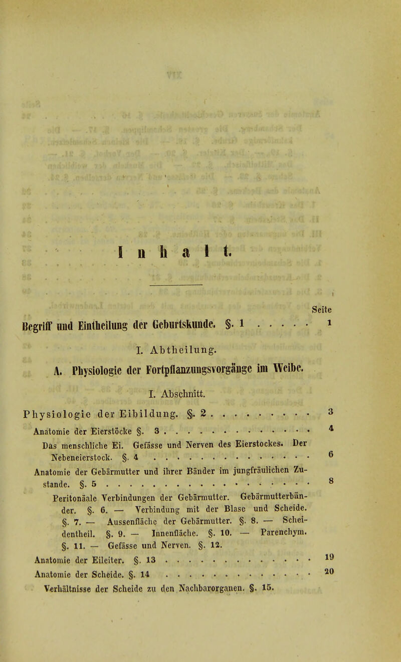 Inhalt. Seite Begriff und Einteilung der Geburtskunde. §. l I it. Abtheilung. A. Physiologie der Fortpflanzungsvorgänge im Weibe. I. Abschnitt. Physiologie der Eibildung. §. 2 . . . . 3 Anatomie der Eierstocke §.3 4 Das menschliche Ei. Gefässe und Nerven des Eierstockes. Der Nebeneierstock. §.4 ® Anatomie der Gebärmutter und ihrer Bänder im jungfräulichen Zu- Q stände. §.5 Peritonäale Verbindungen der Gebärmutter. Gebärmutterbän- der. §. 6. — Verbindung mit der Blase und Scheide. §. 7. — Aussenflächc der Gebärmutter. §. 8. — Schei- dentheil. §. 9. — Innenfläche. §. 10. — Parenchym. §. 11. — Gefässe und Nerven. §. 12. Anatomie der Eileiter. §.13 *9 Anatomie der Scheide. §.14 20 Verhältnisse der Scheide zu den Nachbarorganen. §. 15.