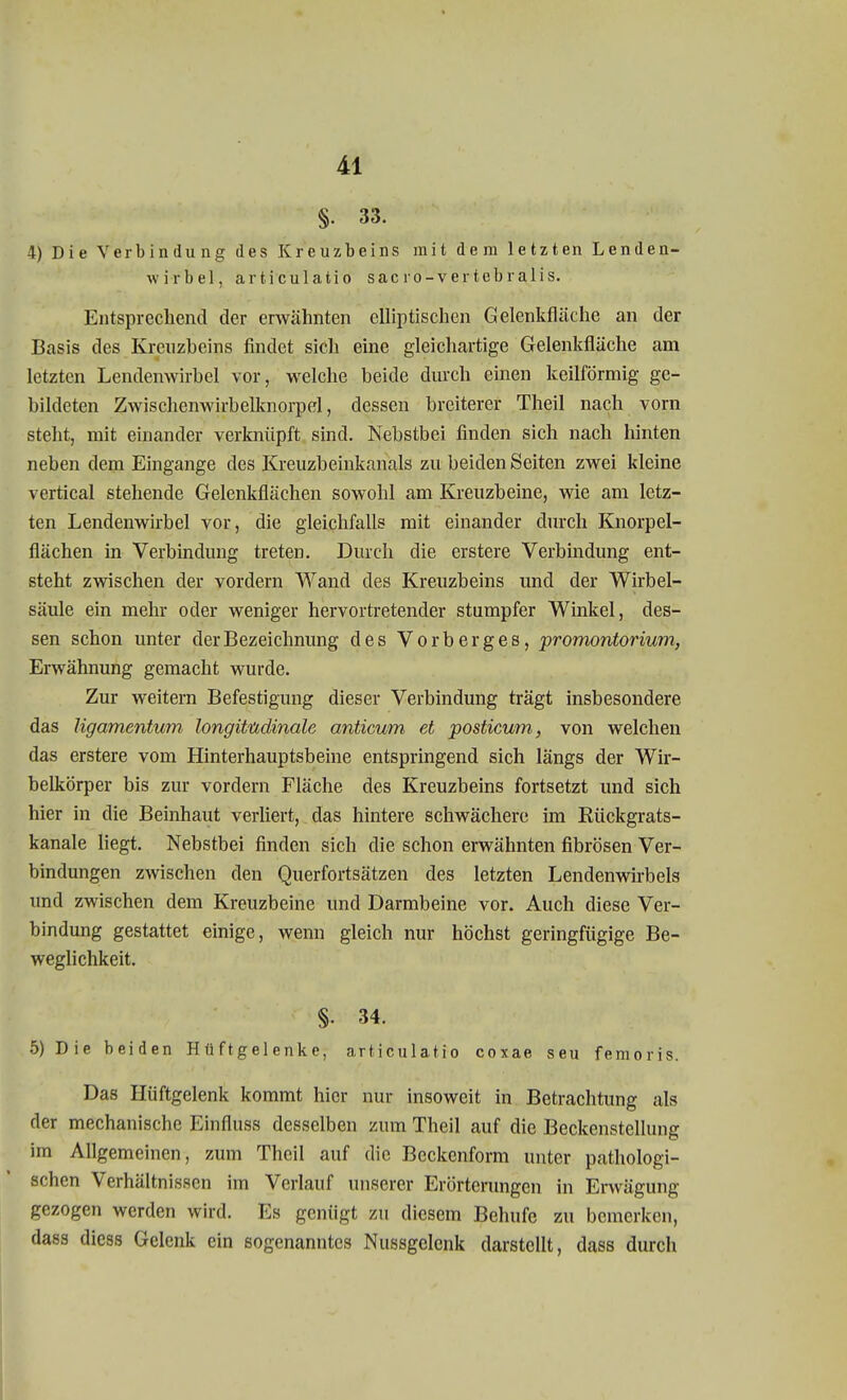§. 33. 4) Die Verbindung des Kreuzbeins mit dem letzten Lenden- wirbel, articulatio sac ro-vertebralis. Entsprechend der erwähnten elliptischen Gelenkfläche an der Basis des Kreuzbeins findet sich eine gleichartige Gelentfläche am letzten Lendenwirbel vor, welche beide durch einen keilförmig ge- bildeten Zwischenwirbelknorpd, dessen breiterer Theil nach vorn steht, mit einander verknüpft sind. Nebstbei finden sich nach hinten neben dem Eingange des Kreuzbeinkanals zu beiden Seiten zwei kleine vertical stehende Gelenkflächen sowohl am Kreuzbeine, wie am letz- ten Lendenwirbel vor, die gleichfalls mit einander durch Knorpel- flächen in Verbindung treten. Durch die erstere Verbindung ent- steht zwischen der vordem Wand des Kreuzbeins und der Wirbel- säule ein mehr oder weniger hervortretender stumpfer Winkel, des- sen schon unter der Bezeichnung des Vorberges, Promontorium, Erwähnung gemacht wurde. Zur weitern Befestigung dieser Verbindung trägt insbesondere das Ugamentum longitudinalc anticum et posticum, von welchen das erstere vom Hinterhauptsbeine entspringend sich längs der Wir- belkörper bis zur vordem Fläche des Kreuzbeins fortsetzt und sich hier in die Beinhaut verliert, das hintere schwächere im Rückgrats- kanale liegt. Nebstbei finden sich die schon erwähnten fibrösen Ver- bindungen zwischen den Querfortsätzen des letzten Lendenwirbels und zwischen dem Kreuzbeine und Darmbeine vor. Auch diese Ver- bindung gestattet einige, wenn gleich nur höchst geringfügige Be- weglichkeit. §. 34. 5) Die beiden Hüftgelenke, articulatio coxae seu femoiis. Das Hüftgelenk kommt hier nur insoweit in Betrachtung als der mechanische Einfluss desselben zum Theil auf die Beckenstellung im Allgemeinen, zum Theil auf die Beckenform unter pathologi- schen Verhältnissen im Verlauf unserer Erörterungen in Erwägung gezogen werden wird. Es genügt zu diesem Behufe zu bemerken, dass dicss Gelenk ein sogenanntes Nussgclenk darstellt, dass durch