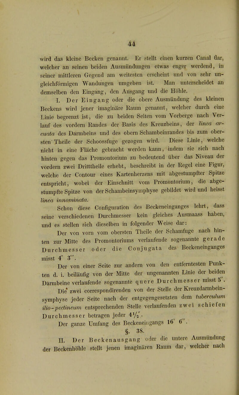 wird das kleine Becken genannt. Er stellt einen kurzen Canal dar. welcher an seinen beiden Ausmündungen etwas enger werdend, in seiner mittleren Gegend am weitesten erscheint und von sehr un- gleichförmigen Wandungen umgeben ist. Man unterscheidet an demselben den Eingang, den Ausgang und die Höhle. I. Der Eingang oder die obere Ausmündung des kleinen Beckens wird jener imaginäre Raum genannt, welcher durch eine Linie begrenzt ist, die zu beiden Seiten vom Vorberge nach Ver- lauf des vordem Randes der Basis des Kreuzbeins, der linea ar- cuaia des Darmbeins und des obern Schambeinrandes bis zum ober- sten'Theile der Schoossfuge gezogen wird. Diese Linie, welche nicht in eine Fläche gebracht werden kann, indem sie sich nach hinten gegen das Promontorium zu bedeutend über das Niveau der vordem zwei Dritttheile erhebt, beschreibt in der Regel eine Figur, welche der Contour eines Kartenherzens mit abgestumpfter Spitze entspricht, wobei der Einschnitt vom Promontorium, die abge- stumpfte Spitze von der Schambeinsymphyse gebildet wird und heisst linea innominata. Schon diese Configuration des Beckeneinganges lehrt, dass seine verschiedenen Durchmesser kein gleiches Ausmaass haben, und es stellen sich dieselben in folgender Weise dar: Der von vorn vom obersten Theile der Schamfuge nach hin- ten zur Mitte des Promontoriums verlaufende sogenannte gerade Durchmesser oder die Conjugata des Beckeneinganges misst 4 3'. Der von einer Seite zur andern von den entferntesten Punk- ten d. i. beiläufig von der Mitte der ungenannten Linie der beiden Därmbeine verlaufende sogenannte quere Durchmesser misst Die4 zwei correspondirenden von der Stelle der Kreuzdarmbein- symphyse jeder Seite nach der entgegengesetzten dem tuberculum Mo-pectineum entsprechenden Stelle verlaufenden zwei schiefen Durchmesser betragen jeder 4*/»,. Der ganze Umfang des Beckeneingangs 16 6'. §• 38. IL Der Beckenausgang oder die untere Ausmundung der Beckenhöhlc stellt jenen imaginären Raum dar, welcher nach