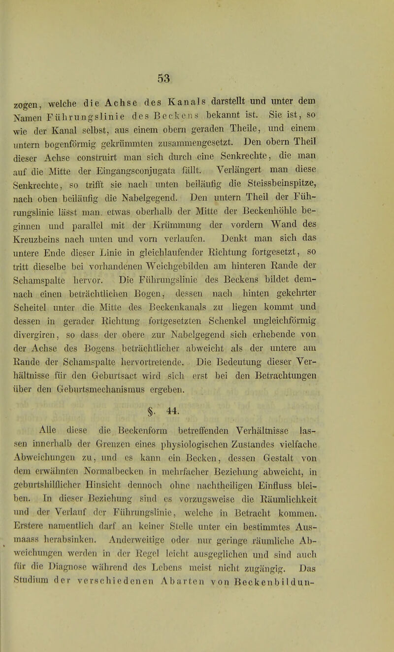 zogen, welche die Achse des Kanals darstellt und unter dem Namen Führungslinie des Beckens bekannt ist. Sie ist, so wie der Kanal selbst, aus einem obem geraden Theile, und einem untern bogenförmig gekrümmten zusammengesetzt. Den obern Theil dieser Achse construirt man sich durch eine Senkrechte, die man auf die Mitte der Eingangsconjugata fällt. Verlängert man diese Senkrechte, so trifft sie nach unten beiläufig die Steissbeinspitze, nach oben beiläufig die Nabelgegend. Den untern Theil der Füh- rungslinie Lädst man. etwas oberhalb der Mitte der Beckenhöhle be- ginnen und parallel mit der Krümmung der vordem Wand des Kreuzbeins nach unten und vorn verlaufen. Denkt man sich das untere Ende dieser Linie in gleichlaufender Richtung fortgesetzt, so tritt dieselbe bei vorhandenen Weichgebilden am hinteren Rande der Schamspalte hervor. Die Führungslinie des Beckens bildet dem- nach einen beträchtlichen Bogen, dessen nach hinten gekehrter Scheitel unter die Mitte des Beckenkanals zu liegen kommt und dessen in gerader Richtung fortgesetzten Schenkel ungleichförmig divergiren, so dass der obere zur Nabelgegend sich erhebende von der Achse des Bogens beträchtlicher abweicht als der untere am Rande der Schamspalte hervortretende. Die Bedeutung dieser Ver- hältnisse für den Geburtsact wird sich erst bei den Betrachtungen über den Geburtsmechanismus ergeben. § 44. Alle diese die Beckenform betreffenden Verhältnisse las- sen innerhalb der Grenzen eines physiologischen Zustandes vielfache Abweichungen zu, und es kann ein Becken, dessen Gestalt von ilem erwähnten Normalbecken in mehrfacher Beziehung abweicht, in geburtshilflicher Hinsicht dennoch ohne nachtheiligen Einfluss blei- ben. In dieser Beziehung sind es vorzugsweise die Räumlichkeit und der Verlauf der Führungslinic, welche in Betracht kommen. Erstcre namentlich darf an keiner Stelle unter ein bestimmtes Aus- maass herabsinken. Anderweitige oder nur geringe räumliche Ab- weichungen werden in der Regel leicht ausgeglichen und sind auch für die Diagnose, während des Lebens meist nicht zugängig. Das Studium der verschiedenen Abarten von Bcckenbil dun-