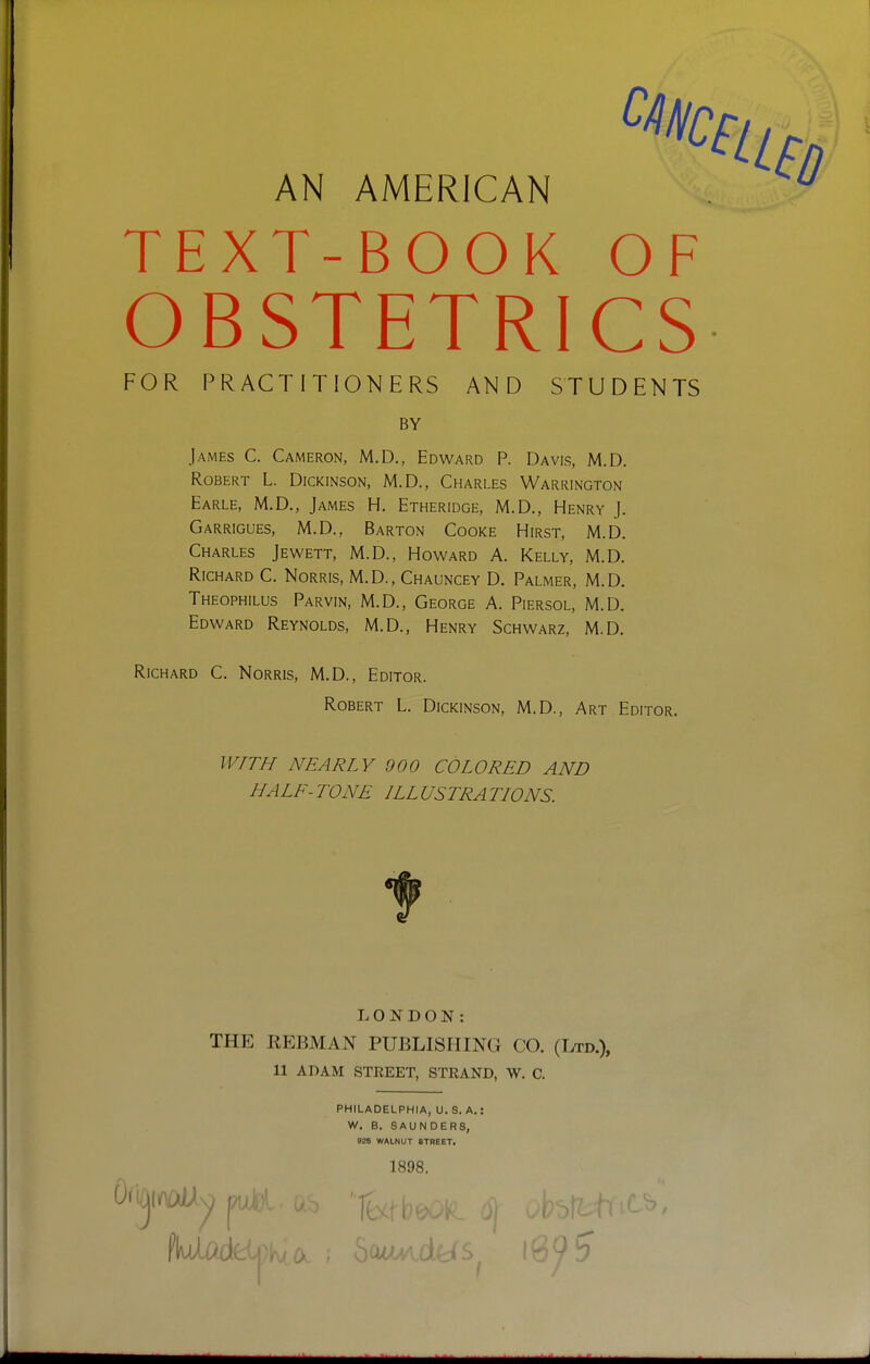 AN AMERICAN TEXT-BOOK OF OBSTETRICS FOR PRACTITIONERS AND STUDENTS BY James C. Cameron, M.D., Edward P. Davis, M.D. Robert L. Dickinson, M.D., Charles Warrington Earle, M.D., James H. Etheridge, M.D., Henry J. Garrigues, M.D., Barton Cooke Hirst, M.D. Charles Jewett, M.D., Howard A. Kelly, M.D. Richard C. Norris, M.D., Chauncey D. Palmer, M.D. Theophilus Parvin, M.D., George A. Piersol, M.D. Edward Reynolds, M.D., Henry Schwarz, M.D. Richard C. Norris, M.D., Editor. Robert L. Dickinson, M.D., Art Editor. WITH NEARLY 900 COLORED AND HALE-TONE ILLUSTRATIONS. T. O N D O N : THE REBMAN PUBLISHING CO. (Ltd.), 11 ADAM STREET, STRAND, W. C. PHILADELPHIA, U. S. A. W. B. SAUNDERS, 026 WALNUT STREET. 1898.
