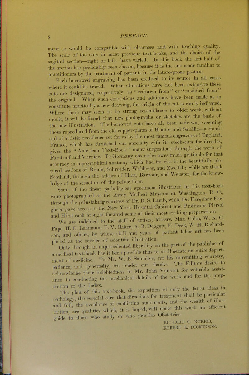 ment as would be compatible with clearness and with teaching quality. The scale of the cuts in most previous text-books, and the choice of the sagittal section—right or left—have varied. In this book the left half of the section has preferably been chosen, because it is the one made famdiar to practitioners by the treatment of patients in the latero-prone posture. Each borrowed engraving has been credited to its source in all cases where it could be traced. When alterations have not been extensive these cuts are designated, respectively, as  redrawn from or  modified from  the original When such corrections and additions have been made as to constitute practically a new drawing, the origin of the cut is rarely indicated. Where there may seem to be strong resemblance to older work, without credit it will be found that new photographs or sketches are the basis of the new illustration. The borrowed cuts have all been redrawn, excepting those reproduced from the old copper-plates of Hunter and Smellie-a stand- ard of artistic excellence set for us by the most famous engravers of England. France which has furnished our specialty with its stock-cuts for decades gives the American Text-Book many suggestions through the work of Farabeuf and Varnier. To Germany obstetrics owes much gratitude for that accuracy in topographical anatomy which had its rise in the beautifully pic- tured sections of Braun, Schroeder, Waldeyer, and Zweifel; while we thank Scotland, through the atlases of Hart, Barbour, and Webster, for the know- ledge of the structure of the pelvic floor. ^ • . . u i Some of the finest pathological specimens illustrated m this text-book were photographed at the Army Medical Museum at Washmgton D^C, through the painstaking courtesy of Dr. D. S. Lamb, while Dr. F-quhar Fer- guson gave access to the New York Hospital Cabinet, and Professors Piersol and Hirst each brought forward some of their most ^trnang preparations. We are indebted to the staff of artists, Messrs. Max Colin^ W. A. O. Pape, H. C. Lehmann, F. V. Baker, A. B. Doggett, F. Deck, W. H RicW- so ' and others, by Uose skill and years of patient labor art has been placed at the service of scientific illustration. Only through an unprecedented liberality on the part of the piiblishei ot a medical text-book has it been possible thus to re-illustrate an entire depar^ ment of medicine. To Mr. W. B. Saunders, for his unremitting courtes) patL , -d generosity, we tender our thanks. The Editors desire to knowledge their indebtedness to Mr. John Vansant for valuable assist- ance in conducting the mechanical details of the work and for the prep- the exposition of only the-latest id^ m mtholocy the especial care that directions for treatment shall be part.culai !: Im 'the avoidance of conflicting statements and the wealth of i lus- ation, 'are qualities which, it is hoped, will make this work an efficient guide to those who study or who practise Obstetrics. ^ RICHARD C. NORRIS, ROBERT L. DICKINSON.