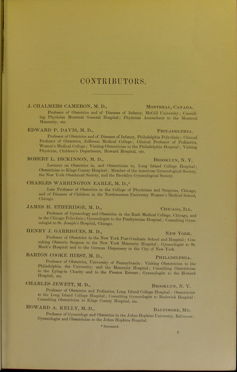 CO^^TRIBUTORS. J. CHALMERS CAMERON, M. D., Montreal, Canada. Professor of Obstetrics and of Diseases of Infancy, McGill University; Consult- ing Physician Montreal General Hospital; Physician Accoucheur to the Montreal Maternity, etc. EDWARD P. DAVIS, M. D., Philadelphia. Professor of Obstetrics and of Diseases of Infancy, Philadelphia Polyclinic; Clinical' Professor of Obstetrics, Jeflerson Medical College; Clinical Professor of Pediatrics, Women's Medical College; Visiting Obstetrician to the Philadelphia Hospital; Visiting Physician, Children's Department, Howard Hospital, etc. ROBERT L. DICKINSON, M. D., Brooklyn, N. Y. Lecturer on Obstetrics in, and Obstetrician to. Long Island College Hospital; Obstetrician to Kings County Hospital; Member of the American Gynecological Society, the New York Obstetrical Society, and the Brooklyn Gynecological Society. CHARLES WARRINGTON EARLE, M. D.,* Late Professor of Obstetrics in the College of Physicians and Surgeons, Chicago, and of Diseases of C'hildren in the Northwestern University Women's Medical School, Chicago. JAMES H. ETHERIDGE, M. D., Chicago, III. Professor of Gynecology and Obstetrics in the Rush Medical College, Chicago and m the Chicago Polyclinic; G.ynecologist to the Presbyterian Hospital • Consultin- Gvne- cologist to St. Joseph's Hospital, Chicago. HENRY J. GARRIGUES, M. D., ^^^^ York. Professor of Obstetrics in the New York Post-Graduate School and Hospital; Con- sulting Obstetric Surgeon to the New York Maternity Hospital; Gynecologist to St. Mark 8 Hospital and to the German Dispensary in the City of New York. BARTON COOKE HIRST, M. D., Philadelphia. Professor of Obstetrics, University of Pennsylvania; Visiting Obstetrician to the Philadelphia, the University, and the Maternity Ho.spital; Consulting Obstetrician to the Lying-m Charity and to the Preston Retreat; Gynecologist to the Howard Hospital, etc. CHARLES JEWETT, M. D., Brooklyn, N. Y. Profes.sor of Obstetrics and Pediatrics, Long Island College Hospital; Obstetrician to the Long Island College Hospital ; Consulting Gynecologist to Bushwick Hospital • Consulting Obstetrician to Kings County Hospital, etc. HOWARD A. KELLY, M. D., Baltimore, Md. Professor of (Jynecology and Obstetrics in the .Johns Mojikins University, Baltimore • Gynecologist and Obstetrician to the Johns Hoi)kins Ilosjiital. • DccGflsed.