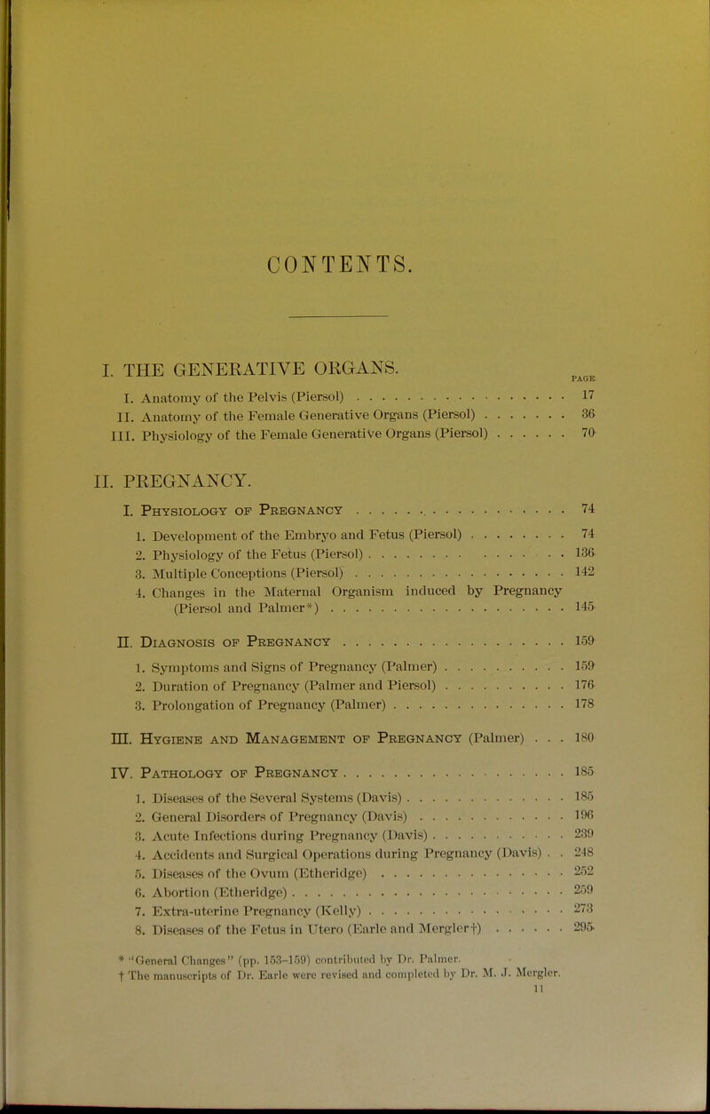 CONTENTS. I. THE GENEKATIVE ORGANS. PAGE I, Anatomy of the Pelvis (Piersol) 17 II. Anatomy of the Female Generative Organs (Piersol) 36 III. Physiology of the Female Generative Organs (Piersol) 70 II. PREGNANCY. I. Physiology of Pregnancy , 74 1. Development of the Embryo and Fetus (Piersol) 74 2. Physiology of the Fetus (Piersol) 136 3. Multiple Conceptions (Piersol) 142 4. Changes in the Maternal Organism induced by Pregnancy (Piersol and Palmer*) 145 n. Diagnosis of Pregnancy 159 1. Symptoms and Signs of Pregnancy (Palmer) 159 2. Duration of Pregnancj' (Palmer and Piersol) 176 3. Prolongation of Pregnancy (Palmer) 178 ITT. Hygiene and Management of Pregnancy (Palmer) . . . 180 IV. Pathology of Pregnancy 185 1. Diseases of the Several Systems (Davis) 185 2. General Disorders of Pregnancy (Davis) 196 3. Acute Infections during Pregnancy (Davis) 239 4. Accidents and Surgical Operations during Pregnancy (Davis) . . 248 5. Diseases of the Ovum (Etheridge) 252 6. Abortion (Etheridge) 259 7. Extra-uterine Pregnancy (Kelly) 273 8. Disea.ses of the Fetus in Utero (Earle and Merglerf) 295. * General Changes (pp. 153-159) contributed by Dr. Palmer. t The manuscripts of Dr. Earle were revised and completed by Dr. M. J. Merglcr. n