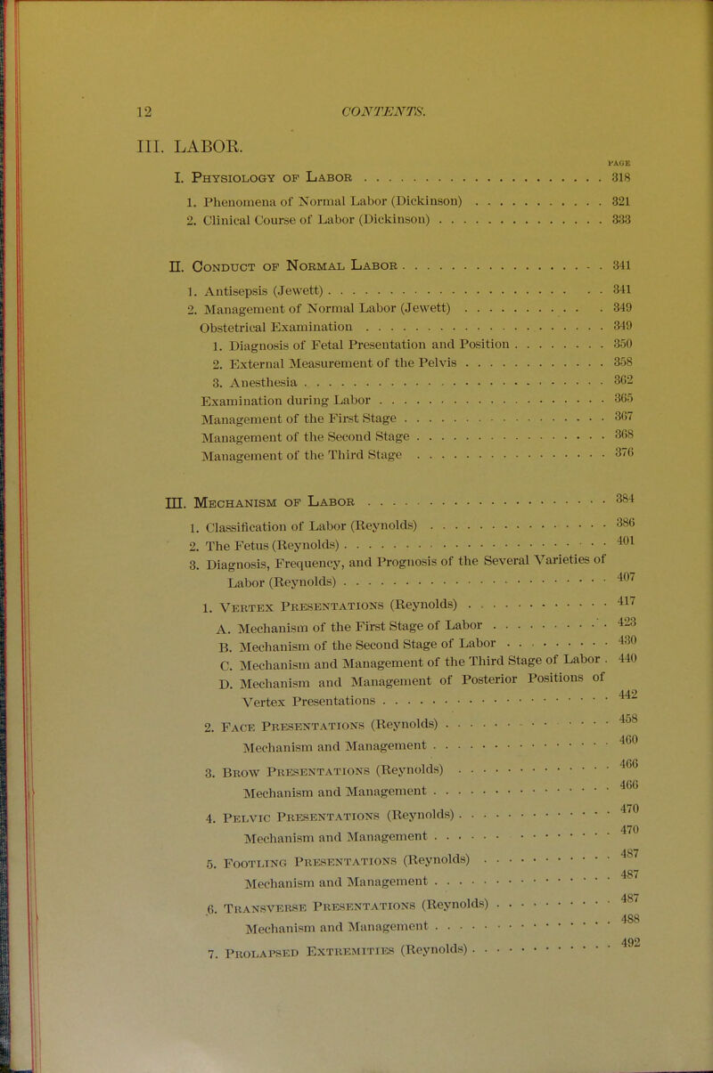 III. LABOR PAGE I. Physiology of Labor 318 1. Phenomena of Normal Labor (Dickinson) 321 2. Clinical Course of Labor (Dickinson) 333 n. Conduct of Normal Labor 341 1. Antisepsis (Jewett) 341 2. Management of Normal Labor (Jewett) 349 Obstetrical Examination 349 1. Diagnosis of Fetal Presentation and Position 350 2. External Measurement of the Pelvis 358 3. Anesthesia 362 Examination during Labor 365 Management of the First Stage 367 Management of the Second Stage 368 Management of the Third Stage 376 TTT Mechanism of Labor 384 1. Classification of Labor (Reynolds) 386 2. The Fetus (Reynolds) 401 3. Diagnosis, Frequency, and Prognosis of the Several Varieties of Labor (Reynolds) 407 1. Vertex Presentations (Reynolds) . 417 A. Mechanism of the First Stage of Labor .423 B. Mechanism of the Second Stage of Labor 430 C. Mechanism and Management of the Third Stage of Labor . 440 D Mechanism and Management of Posterior Positions of 442 Vertex Presentations 2. Face Presentations (Reynolds) 458 Mechanism and Management 460 3. Brow Presentations (Reynolds) Mechanism and Management 4. Pelvic Presentations (Reynolds) 4' Mechanism and Management ^'^ 487 5. Footling Presentations (Reynolds) 487 Mechanism and Management 487 6. Transverse Presentations (Reynolds) Mechanism and Management 492 7. Prolapsed Extremities (Reynolds)