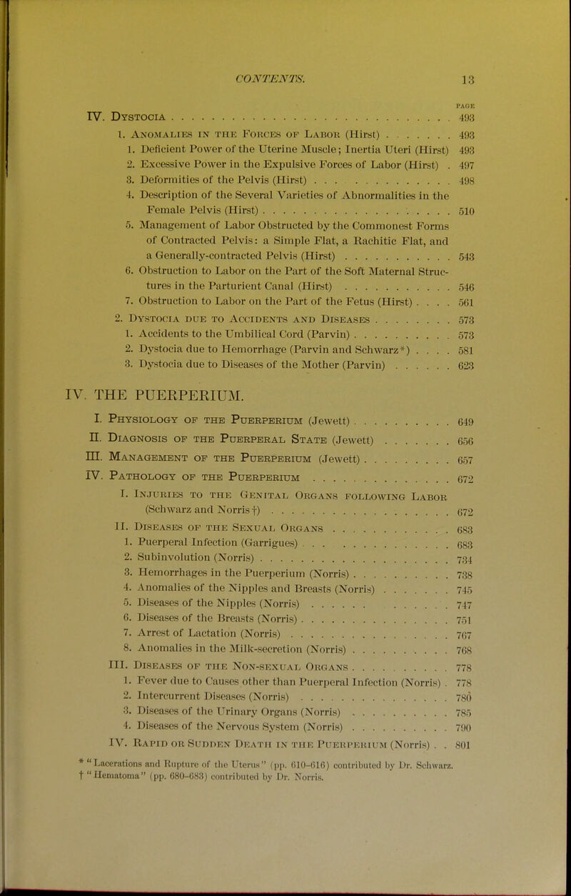 PAGE IV. Dystocia 493 1. Anomalies in the Forces of Labor (Hirst) 493 1. Deficient Power of the Uterine Muscle; Inertia Uteri (Hirst) 493 2. Excessive Power in the Expulsive Forces of Labor (Hirst) . 497 3. Deformities of the Pelvis (Hirst) 498 4. Description of the Several Varieties of Abnormalities in the Female Pelvis (Hirst) 510 5. Management of Labor Obstructed by the Commonest Forms of Contracted Pelvis: a Simple Flat, a Rachitic Flat, and a Generally-contracted Pelvis (Hirst) 543 6. Obstruction to Labor on the Part of the Soft Maternal Struc- tures in the Parturient Canal (Hirst) 546 7. Obstruction to Labor on the Part of the Fetus (Hirst) .... 561 2. Dystocia due to Accidents and Diseases 573 1. Accidents to the Umbilical Cord (Parvin) 573 2. Dystocia due to Hemorrhage (Parvin and Schwarz*) .... 581 3. Dystocia due to Diseases of the Mother (Parvin) 623 IV. THE PUERPERIUM. I. Physiology of the Puerperium (Jewett) 649 n. Diagnosis of the Puerperal State (Jewett) 656 in. Management of the Puerperium (Jewett) 657 IV. Pathology of the Puerperium 672 I. Injuries to the Genital Organs following Labor (Schwarz and Norrisf) (j72 II. Diseases of the Sexual Organs 683 1. Puerperal Infection (Garrigues) 683 2. Subinvolution (Norris) 734 3. Hemorrhages in the Puerperium (Norris) 738 4. Anomalies of the Nipples and Breasts (Norris) 745 5. Diseases of the Nipples (Norris) 747 6. Diseases of the Breasts (Norris) 751 7. Arrest of Lactation (Norris) 767 8. Anomalies in the Milk-.secretion (Norris) 768 III. Diseases of the Non-sexual Organs 778 1. Fever due to Causes other than Puerperal Infection (Norris) . 778 2. Intercurrent Diseases (Norris) 780 3. Diseases of the Urinary Organs (Norris) 785 4. Diseases of the Nervous System (Norris) 7!)0 IV. Rapid or Sudden Death in the Puerpkuium (Norris) . . 801 * Lacerations and Rupture of the Uterus (pp. (iI0-G16) contributed by Dr. Sciiwarz. t Hematoma (pp. 680-UcS3) contributed by Dr. Norris.