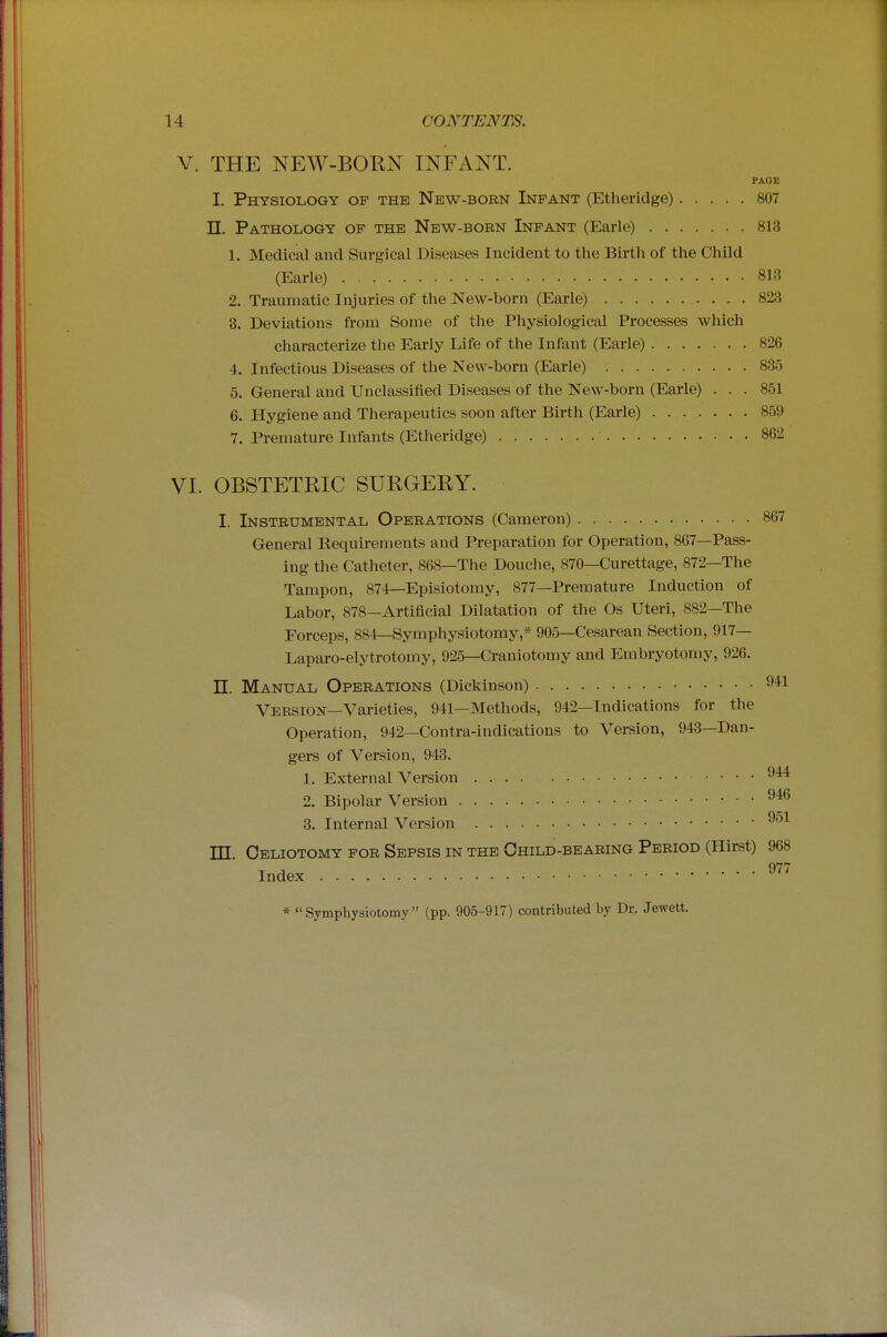 V. THE NEW-BOKN INFANT. I. Physiology of the New-born Infant (Etheridge) 807 n. Pathology of the New-bobn Infant (Earle) 813 1. Medical and Surgical Diseases Incident to the Birth of the Child (Earle) 813 2. Traumatic Injuries of the New-born (Earle) 823 8. Deviations from Some of the Physiological Processes which characterize the Early Life of the Infant (Earle) 826 4. Infectious Diseases of the New-born (Earle) 835 5. General and Unclassified Diseases of the New-born (Earle) ... 851 6. Hygiene and Therapeutics soon after Birth (Earle) 859 7. Premature Infants (Etheridge) 862 VI. OBSTETRIC SURGERY. I. Instrumental Operations (Cameron) 867 General Requirements and Preparation for Operation, 867—Pass- ing the Catheter, 868—The Douche, 870—Curettage, 872—The Tampon, 874—Episiotomy, 877—Premature Induction of Labor, 878—Artificial Dilatation of the Os Uteri, 882—The Forceps, 884—Symphysiotomy,* 905—Cesarean Section, 917— Laparo-elytrotomy, 925—Craniotomy and Embryotomy, 926. n. Manual Operations (Dickinson) 941 Version—Varieties, 941—Methods, 942—Indications for the Operation, 942—Contra-indications to Version, 943—Dan- gers of Version, 943. 1. External Version 944 2. Bipolar Version 3. Internal Version 951 m. Celiotomy for Sepsis in the Child-bearing Period (Hirst) 968 Index