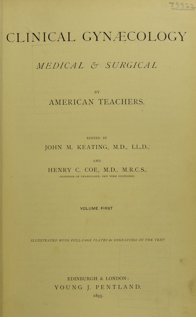 CLINICAL GYNAECOLOGY MEDICAL & SURGICAL BY AMERICAN TEACHERS. EDITED BY JOHN M. KEATING, M.D., LL.D., AND HENRY C. COE, M.D., M.R.C.S., PROFESSOR OF GYNECOLOGY, NEW YORK POLYCLINIC. VOLUME FIRST ILLUSTRATED WITH FULL-PAGE PLATES &» ENGRAVINGS IN THE TEXT EDINBURGH & LONDON: YOUNG J. PENTLAND. 1895.