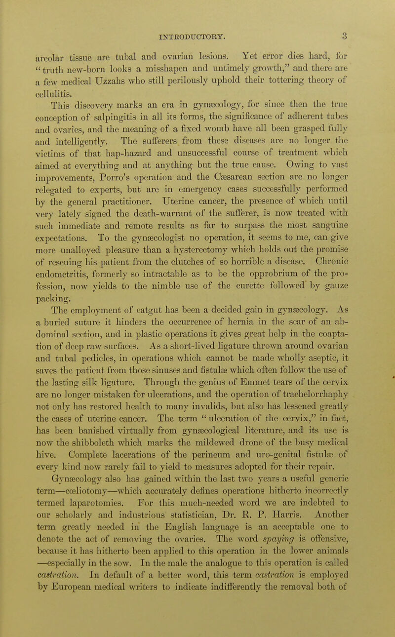 areolar tissue are tubal and ovarian lesions. Yet error dies hard, for  truth new-born looks a misshapen and untimely growth, and there are a few medical Uzzabs who still perilously uphold their tottering theory of cellulitis. This discovery marks an era in gynaecology, for since then the true conception of salpingitis in all its forms, the significance of adherent tubes and ovaries, and the meaning of a fixed womb have all been grasped fully and intelligently. The sufferers from these diseases are no longer the victims of that hap-hazard and unsuccessful course of treatment which aimed at everything and at anything but the true cause. Owing to vast improvements, Porro's operation and the Caesarean section are no longer relegated to experts, but are in emergency cases successfully performed by the general practitioner. Uterine cancer, the presence of which until very lately signed the death-warrant of the sufferer, is now treated with such immediate and remote results as far to surpass the most sanguine expectations. To the gynaecologist no operation, it seems to me, can give more unalloyed pleasure than a hysterectomy which holds out the promise of rescuing his patient from the clutches of so horrible a disease. Chronic endometritis, formerly so intractable as to be the opprobrium of the pro- fession, now yields to the nimble use of the curette followed' by gauze packing. The employment of catgut has been a decided gain in gynaecology. As a buried suture it hinders the occurrence of hernia in the scar of an ab- dominal section, and in plastic operations it gives great help in the coapta- tion of deep raw surfaces. As a short-lived ligature thrown around ovarian and tubal pedicles, in operations which cannot be made wholly aseptic, it saves the patient from those sinuses and fistulae which often follow the use of the lasting silk ligature. Through the genius of Emmet tears of the cervix are no longer mistaken for ulcerations, and the operation of trachelorrhaphy not only has restored health to many invalids, but also has lessened greatly the cases of uterine cancer. The term  ulceration of the cervix, in fact, has been banished virtually from gynaecological literature, and its use is now the shibboleth which marks the mildewed drone of the busy medical hive. Complete lacerations of the perineum and uro-genital fistulae of every kind now rarely fail to yield to measures adopted for their repair. Gynaecology also has gained within the last two years a useful generic term—coeliotomy—which accurately defines operations hitherto incorrectly termed laparotomies. For this much-needed word we are indebted to our scholarly and industrious statistician, Dr. R. P. Harris. Another term greatly needed in the English language is an acceptable one to denote the act of removing the ovaries. The word spaying is offensive, because it has hitherto been applied to this operation in the lower animals —especially in the sow. In the male the analogue to tin's operation is called castration. In default of a better word, this term castration is employed by European medical writers to indicate indifferently the removal both of