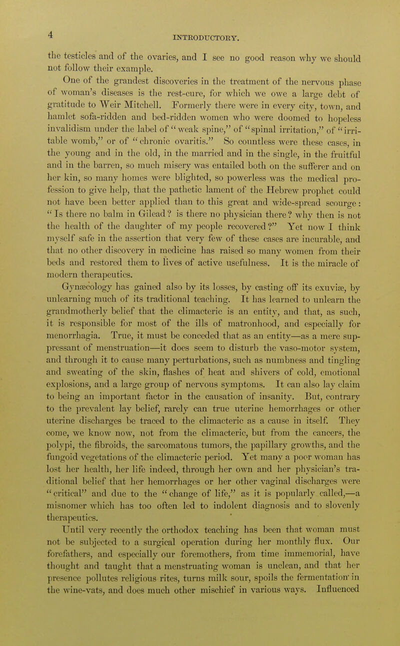 INTRODUCTORY. the testicles and of the ovaries, and I see no good reason why we should not follow their example. One of the grandest discoveries in the treatment of the nervous phase of woman's diseases is the rest-cure, for which we owe a large debt of gratitude to Weir Mitchell. Formerly there were in every city, town, and hamlet sofa-ridden and bed-ridden women who were doomed to hopeless invalidism under the label of  weak spine, of spinal irritation, of irri- table womb, or of chronic ovaritis. So countless were these cases, in the young and in the old, in the married and in the single, in the fruitful and in the barren, so much misery was entailed both on the sufferer and on her kin, so many homes were blighted, so powerless was the medical pro- fession to give help, that the pathetic lament of the Hebrew prophet could not have been better applied than to this great and wide-spread scourge:  Is there no balm in Gilead ? is there no physician there ? why then is not the health of the daughter of my people recovered ? Yet now I think myself safe in the assertion that very few of these cases are incurable, and that no other discovery in medicine has raised so many women from their beds and restored them to lives of active usefulness. It is the miracle of modern therapeutics. Gynaecology has gained also by its losses, by casting off its exuviae, by unlearning much of its traditional teaching. It has learned to unlearn the grandmotherly belief that the climacteric is an entity, and that, as such, it is responsible for most of the ills of matronhood, and especially for menorrhagia. True, it must be conceded that as an entity—as a mere sup- pressant of menstruation—it does seem to disturb the vaso-motor system, and through it to cause many perturbations, such as numbness and tingling and sweating of the skin, flashes of heat and shivers of cold, emotional explosions, and a large group of nervous symptoms. It can also lay claim to being an important factor in the causation of insanity. But, contrary to the prevalent lay belief, rarely can true uterine hemorrhages or other uterine discharges be traced to the climacteric as a cause in itself. They come, we know now, not from the climacteric, but from the cancers, the polypi, the fibroids, the sarcomatous tumors, the papillary growths, and the fungoid vegetations of the climacteric period. Yet many a poor woman has lost her health, her life indeed, through her own and her physician's tra- ditional belief that her hemorrhages or her other vaginal discharges were  critical and due to the  change of life, as it is popularly called,—a misnomer which has too often led to indolent diagnosis and to slovenly therapeutics. Until very recently the orthodox teaching has been that woman must not be subjected to a surgical operation during her monthly flux. Our forefathers, and especially our foremothers, from time immemorial, have thought and taught that a menstruating woman is unclean, and that her presence pollutes religious rites, turns milk sour, spoils the fermentation in the wine-vats, and docs much other mischief in various ways. Influenced