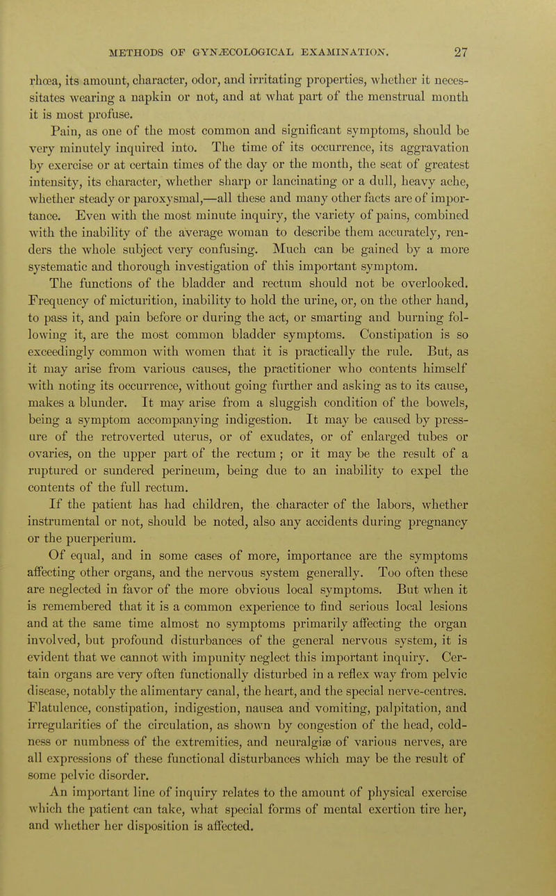 rhoea, its amount, character, odor, and irritating properties, whether it neces- sitates wearing a napkin or not, and at what part of the menstrual month it is most profuse. Pain, as one of the most common and significant symptoms, should be very minutely inquired into. The time of its occurrence, its aggravation by exercise or at certain times of the day or the month, the seat of greatest intensity, its character, whether sharp or lancinating or a dull, heavy ache, whether steady or paroxysmal,—all these and many other facts are of impor- tance. Even with the most minute inquiry, the variety of pains, combined with the inability of the average woman to describe them accurately, ren- ders the whole subject very confusing. Much can be gained by a more systematic and thorough investigation of this important symptom. The functions of the bladder and rectum should not be overlooked. Frequency of micturition, inability to hold the urine, or, on the other hand, to pass it, and pain before or during the act, or smarting and burning fol- lowing it, are the most common bladder symptoms. Constipation is so exceedingly common with women that it is practically the rule. But, as it may arise from various causes, the practitioner who contents himself with noting its occurrence, without going further and asking as to its cause, makes a blunder. It may arise from a sluggish condition of the bowels, being a symptom accompanying indigestion. It may be caused by press- ure of the retro verted uterus, or of exudates, or of enlarged tubes or ovaries, on the upper part of the rectum; or it may be the result of a ruptured or sundered perineum, being due to an inability to expel the contents of the full rectum. If the patient has had children, the character of the labors, whether instrumental or not, should be noted, also any accidents during pregnancy or the puerperium. Of equal, and in some cases of more, importance are the symptoms affecting other organs, and the nervous system generally. Too often these are neglected in favor of the more obvious local symptoms. But when it is remembered that it is a common experience to find serious local lesions and at the same time almost no symptoms primarily affecting the organ involved, but profound disturbances of the general nervous system, it is evident that we cannot with impunity neglect this important inquiry. Cer- tain organs are very often functionally disturbed in a reflex way from pelvic disease, notably the alimentary canal, the heart, and the special nerve-centres. Flatulence, constipation, indigestion, nausea and vomiting, palpitation, and irregularities of the circulation, as shown by congestion of the head, cold- ness or numbness of the extremities, and neuralgia? of various nerves, are all expressions of these functional disturbances which may be the result of some pelvic disorder. An important line of inquiry relates to the amount of physical exercise which the patient can take, what special forms of mental exertion tire her, and whether her disposition is affected.