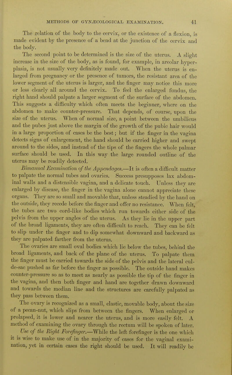 The relation of the body to the cervix, or the existence of a flexion, is made evident by the presence of a bend at the junction of the cervix and the body. The second point to be determined is the size of the uterus. A slight increase in the size of the body, as is found, for example, in areolar hyper- plasia, is not usually very definitely made out. When the uterus is en- larged from pregnancy or the presence of tumors, the resistant area of the lower segment of the uterus is larger, and the finger may notice this more or less clearly all around the cervix. To feel the enlarged fundus, the right hand should palpate a larger segment of the surface of the abdomen. This suggests a difficulty which often meets the beginner, where on the abdomen to make counter-pressure. That depends, of course, upon the size of the uterus. When of normal size, a point between the umbilicus and the pubes just above the margin of the growth of the pubic hair would in a large proportion of cases be the best; but if the finger in the vagina detects signs of enlargement, the hand should be carried higher and swept around to the sides, and instead of the tips of the fingers the whole palmar surface should be used. In this way the large rounded outline of the uterus may be readily detected. Bimanual Examination of the Appendages.—It is often a difficult matter to palpate the normal tubes and ovaries. Success presupposes lax abdom- inal walls and a distensible vagina, and a delicate touch. Unless they are enlarged by disease, the finger in the vagina alone cannot appreciate these organs. They are so small and movable that, unless steadied by the hand on the outside, they recede before the finger and offer no resistance. When felt, the tubes are two cord-like bodies which run towards either side of the pelvis from the upper angles of the uterus. As they lie in the upper part of the broad ligaments, they are often difficult to reach. They can be felt to slip under the finger and to dip somewhat downward and backward as they are palpated farther from the uterus. The ovaries are small oval bodies which lie below the tubes, behind the broad ligaments, and back of the plane of the uterus. To palpate them the finger must be carried towards the side of the pelvis and the lateral cul- de-sac pushed as far before the finger as possible. The outside hand makes counter-pressure so as to meet as nearly as possible the tip of the finger in the vagina, and then both finger and hand are together drawn downward and towards the median line and the structures are carefully palpated as they pass between them. The ovary is recognized as a small, elastic, movable body, about the size of a pecan-nut, which slips from between the fingers. When enlarged or prolapsed, it is lower and nearer the uterus, and is more easily felt. A method of examining the ovary through the rectum will be spoken of later. Use of the Right Forefinger.—While the left forefinger is the one which it is wise to make use of in the majority of cases for the vaginal exami- nation, yet in certain cases the right should be used. It will readily be