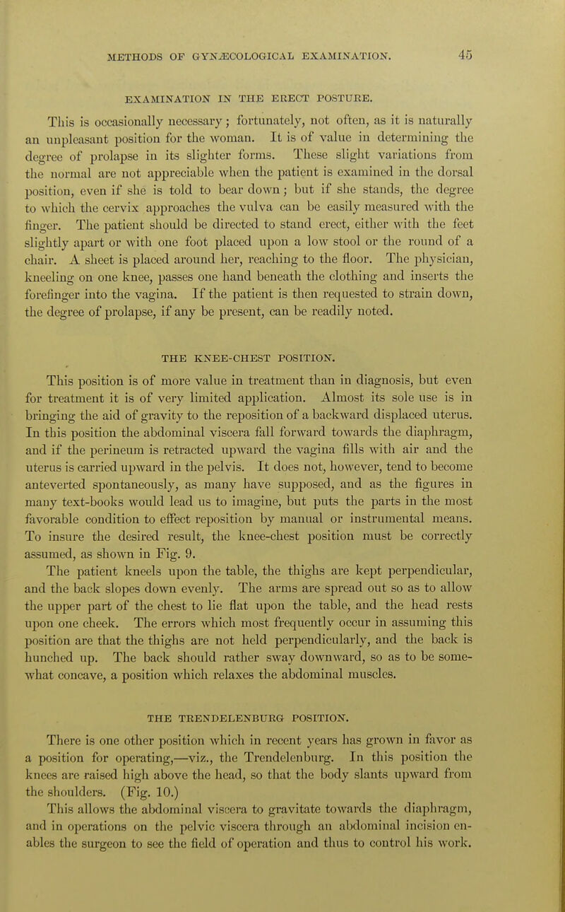 EXAMINATION IN THE ERECT POSTURE. This is occasionally necessary; fortunately, not often, as it is naturally an unpleasant position for the woman. It is of value in determining the degree of prolapse in its slighter forms. These slight variations from the normal are not appreciable when the patient is examined in the dorsal position, even if she is told to bear down; but if she stands, the degree to which the cervix approaches the vulva can be easily measured with the finger. The patient should be directed to stand erect, either with the feet slightly apart or with one foot placed upon a low stool or the round of a chair. A sheet is placed around her, reaching to the floor. The physician, kneeling on one knee, passes one hand beneath the clothing and inserts the forefinger into the vagina. If the patient is then requested to strain down, the degree of prolapse, if any be present, can be readily noted. THE KNEE-CHEST POSITION. This position is of more value in treatment than in diagnosis, but even for treatment it is of very limited application. Almost its sole use is in bringing the aid of gravity to the reposition of a backward displaced uterus. In this position the abdominal viscera fall forward towards the diaphragm, and if the perineum is retracted upward the vagina fills with air and the uterus is carried upward in the pelvis. It does not, however, tend to become anteverted spontaneously, as many have supposed, and as the figures in mauy text-books would lead us to imagine, but puts the parts in the most favorable condition to effect reposition by manual or instrumental means. To insure the desired result, the knee-chest position must be correctly assumed, as shown in Fig. 9. The patient kneels upon the table, the thighs are kept perpendicular, and the back slopes down evenly. The arms are spread out so as to allow the upper part of the chest to lie flat upon the table, and the head rests upon one cheek. The errors which most frequently occur in assuming this position are that the thighs are not held perpendicularly, and the back is hunched up. The back should rather sway downward, so as to be some- what concave, a position which relaxes the abdominal muscles. THE TRENDELENBURG POSITION. There is one other position which in recent years has grown in favor as a position for operating,—viz., the Trendelenburg. In this position the knees are raised high above the head, so that the body slants upward from the shoulders. (Fig. 10.) This allows the abdominal viscera to gi-avitate towards the diaphragm, and in operations on the pelvic viscera through an abdominal incision en- ables the surgeon to see the field of operation and thus to control his work.