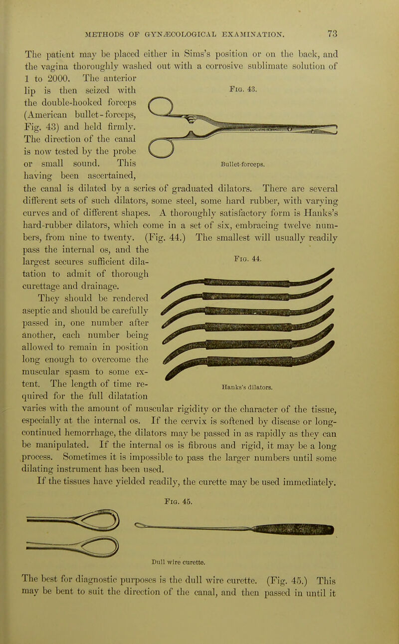 Bullet-forceps. The patient may be placed cither in Siras's position or on the back, and the vagina thoroughly washed out with a corrosive sublimate solution of 1 to 2000. The anterior lip is then seized with Fio. 43. the double-hooked forceps (American bullet-forceps, Fig. 43) and held firmly. The direction of the canal is now tested by the probe or small sound. This having been ascertained, the canal is dilated by a series of graduated dilators. There are several different sets of such dilators, some steel, some hard rubber, with varying curves and of different shapes. A thoroughly satisfactory form is Hanks's hard-rubber dilators, which come in a set of six, embracing twelve num- bers, from nine to twenty. (Fig. 44.) The smallest will usually readily pass the internal os, and the largest secures sufficient dila- ■FlG 44- tation to admit of thorough curettage and drainage. They should be rendered aseptic and should be carefully passed in, one number after another, each number being allowed to remain in position long enough to overcome the muscular spasm to some ex- tent. The length of time re- quired for the full dilatation varies with the amount of muscular rigidity or the character of the tissue, especially at the internal os. If the cervix is softened by disease or long- continued hemorrhage, the dilators may be passed in as rapidly as they can be manipulated. If the internal os is fibrous and rigid, it may be a long process. Sometimes it is impossible to pass the larger numbers until some dilating instrument has been used. If the tissues have yielded readily, the curette may be used immediately. Fig. 45. Hanks's dilators. Dull wire curette. The best for diagnostic purposes is the dull wire curette. (Fig. 45.) This may be bent to suit the direction of the canal, and then passed in until it