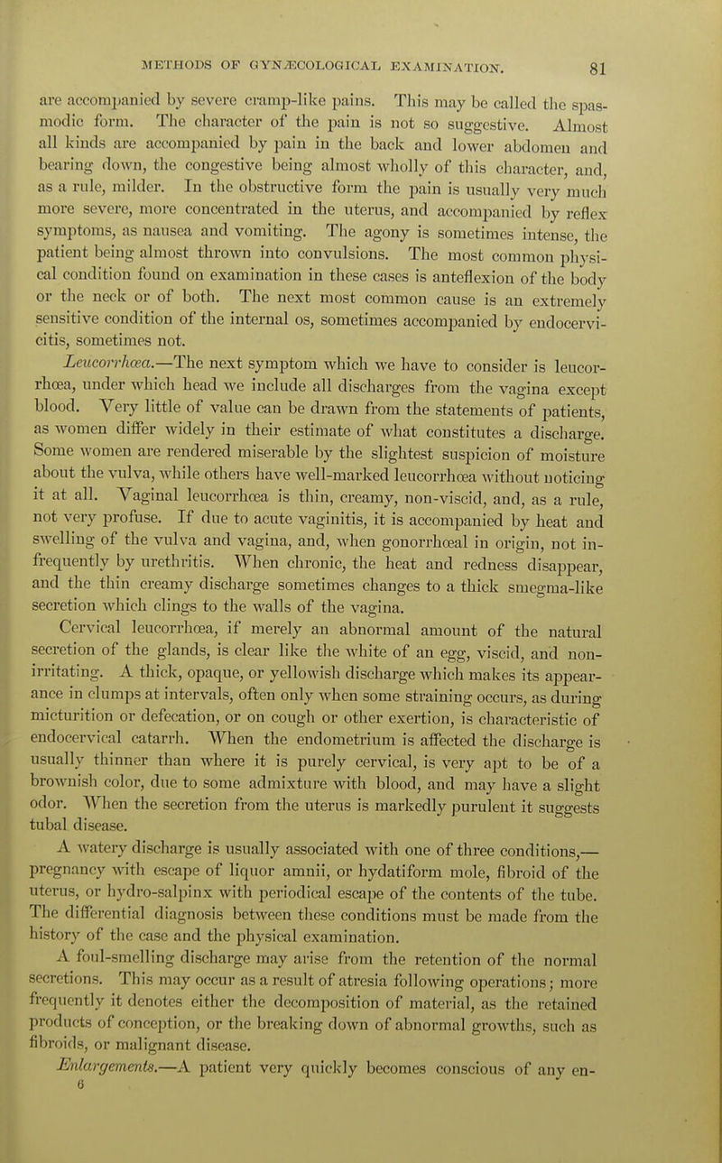 are accompanied by severe cramp-like pains. This may be called the spas- modic form. The character of the pain is not so suggestive. Almost all kinds are accompanied by pain in the back and lower abdomen and bearing down, the congestive being almost wholly of this character, and, as a rule, milder. In the obstructive form the pain is usually very much more severe, more concentrated in the uterus, and accompanied by reflex symptoms, as nausea and vomiting. The agony is sometimes intense, the patient being almost thrown into convulsions. The most common physi- cal condition found on examination in these cases is anteflexion of the body or the neck or of both. The next most common cause is an extremely sensitive condition of the internal os, sometimes accompanied by endocervi- citis, sometimes not. Leucorrhcea.—The next symptom which we have to consider is leucor- rhoea, under which head we include all discharges from the vagina except blood. Very little of value can be drawn from the statements of patients, as women differ widely in their estimate of what constitutes a discharge. Some women are rendered miserable by the slightest suspicion of moisture about the vulva, while others have well-marked leucorrhcea without noticing it at all. Vaginal leucorrhcea is thin, creamy, non-viscid, and, as a rule, not very profuse. If due to acute vaginitis, it is accompanied by heat and swelling of the vulva and vagina, and, when gonorrhceal in origin, not in- frequently by urethritis. When chronic, the heat and redness disappear, and the thin creamy discharge sometimes changes to a thick smegma-like secretion which clings to the walls of the vagina. Cervical leucorrhcea, if merely an abnormal amount of the natural secretion of the glands, is clear like the white of an egg, viscid, and non- opaque, or yellowish discharge which makes its appear- ance in clumps at intervals, often only when some straining occurs, as during micturition or defecation, or on cough or other exertion, is characteristic of endocervical catarrh. When the endometrium is affected the discharge is usually thinner than where it is purely cervical, is very apt to be of a brownish color, due to some admixture with blood, and may have a slight odor. When the secretion from the uterus is markedly purulent it suggests tubal disease. A watery discharge is usually associated with one of three conditions,— pregnancy with escape of liquor amnii, or hydatiform mole, fibroid of the uterus, or hydro-salpinx with periodical escape of the contents of the tube. The differential diagnosis between these conditions must be made from the history of the case and the physical examination. A foul-smelling discharge may arise from the retention of the normal secretions. This may occur as a result of atresia following operations; more frequently it denotes either the decomposition of material, as the retained products of conception, or the breaking down of abnormal growths, such as fibroids, or malignant disease. Enlargements.—A patient very quickly becomes conscious of any en- 6