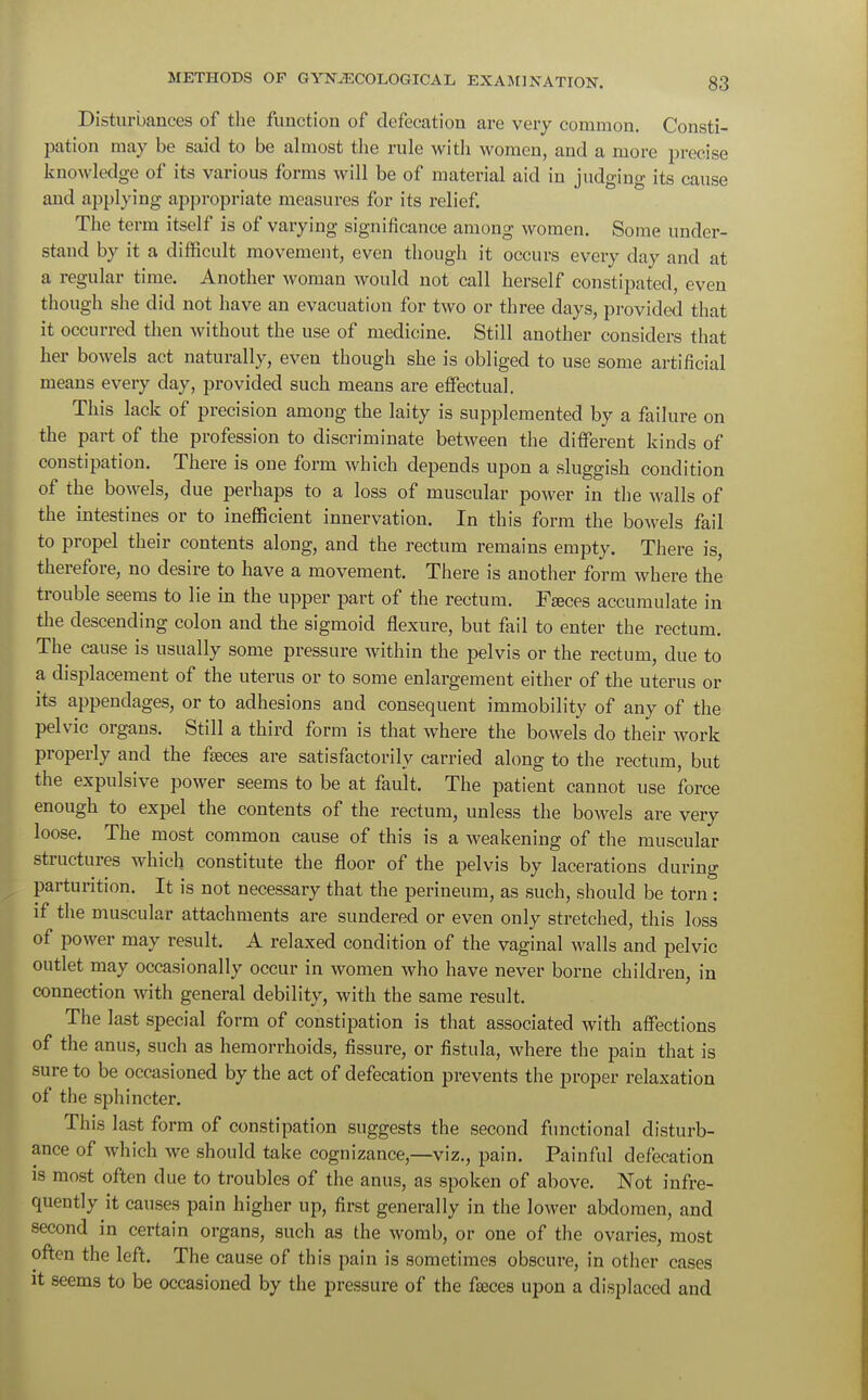 Disturbances of the function of defecation are very common. Consti- pation may be said to be almost the rule with women, and a more precise knowledge of its various forms will be of material aid in judging its cause and applying appropriate measures for its relief. The term itself is of varying significance among women. Some under- stand by it a difficult movement, even though it occurs every day and at a regular time. Another woman would not call herself constipated, even though she did not have an evacuation for two or three days, provided that it occurred then without the use of medicine. Still another considers that her bowels act naturally, even though she is obliged to use some artificial means every day, provided such means are effectual. This lack of precision among the laity is supplemented by a failure on the part of the profession to discriminate between the different kinds of constipation. There is one form which depends upon a sluggish condition of the bowels, due perhaps to a loss of muscular power in the walls of the intestines or to inefficient innervation. In this form the bowels fail to propel their contents along, and the rectum remains empty. There is, therefore, no desire to have a movement. There is another form where the trouble seems to lie in the upper part of the rectum. Fasces accumulate in the descending colon and the sigmoid flexure, but fail to enter the rectum. The cause is usually some pressure within the pelvis or the rectum, due to a displacement of the uterus or to some enlargement either of the uterus or its appendages, or to adhesions and consequent immobility of any of the pelvic organs. Still a third form is that where the bowels do their work properly and the fasces are satisfactorily carried along to the rectum, but the expulsive power seems to be at fault. The patient cannot use force enough to expel the contents of the rectum, unless the bowels are very loose. The most common cause of this is a weakening of the muscular structures which constitute the floor of the pelvis by lacerations during parturition. It is not necessary that the perineum, as such, should be torn : if the muscular attachments are sundered or even only stretched, this loss of power may result. A relaxed condition of the vaginal walls and pelvic outlet may occasionally occur in women who have never borne children, in connection with general debility, with the same result. The last special form of constipation is that associated with affections of the anus, such as hemorrhoids, fissure, or fistula, where the pain that is sure to be occasioned by the act of defecation prevents the proper relaxation of the sphincter. This last form of constipation suggests the second functional disturb- ance of which we should take cognizance,—viz., pain. Painful defecation is most often due to troubles of the anus, as spoken of above. Not infre- quently it causes pain higher up, first generally in the lower abdomen, and second in certain organs, such as the womb, or one of the ovaries, most often the left. The cause of this pain is sometimes obscure, in other cases it seems to be occasioned by the pressure of the fasces upon a displaced and