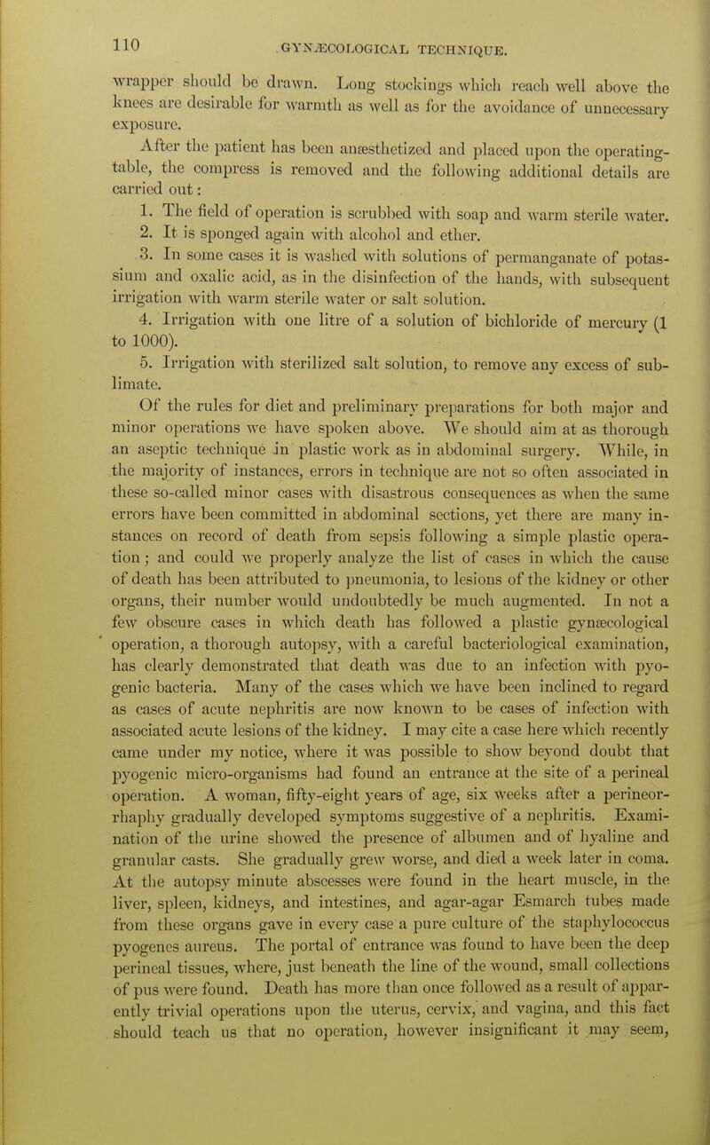 wrapper should be drawn. Long stockings which reach well above the knees are desirable for warmth as well as for the avoidance of unnecessary exposure. After the patient has been antesthetized and placed upon the operating- table, the compress is removed and the following additional details are carried out: 1. The field of operation is scrubbed with soap and warm sterile water. 2. It is sponged again with alcohol and ether. 3. In some cases it is washed with solutions of permanganate of potas- sium and oxalic acid, as in the disinfection of the hands, with subsequent irrigation with warm sterile water or salt solution. 4. Irrigation with one litre of a solution of bichloride of mercury (1 to 1000). 5. Irrigation with sterilized salt solution, to remove any excess of sub- limate. Of the rules for diet and preliminary preparations for both major and minor operations we have spoken above. We should aim at as thorough an aseptic technique in plastic work as in abdominal surgery. While, in the majority of instances, errors in technique are not so often associated in these so-called minor cases with disastrous consequences as when the same errors have been committed in abdominal sections, yet there are many in- stances on record of death from sepsis following a simple plastic opera- tion ; and could we properly analyze the list of cases in which the cause of death has been attributed to pneumonia, to lesions of the kidney or other organs, their number would undoubtedly be much augmented. In not a few obscure cases in which death has followed a plastic gynaecological operation, a thorough autopsy, with a careful bacteriological examination, has clearly demonstrated that death was clue to an infection with pyo- genic bacteria. Many of the cases which we have been inclined to regard as cases of acute nephritis are now known to be cases of infection with associated acute lesions of the kidney. I may cite a case here which recently came under my notice, where it was possible to show beyond doubt that pyogenic micro-organisms had found an entrance at the site of a perineal operation. A woman, fifty-eight years of age, six weeks after a perineor- rhaphy gradually developed symptoms suggestive of a nephritis. Exami- nation of the urine showed the presence of albumen and of hyaline and granular casts. She gradually grew worse, and died a week later in coma. At the autopsy minute abscesses were found in the heart muscle, in the liver, spleen, kidneys, and intestines, and agar-agar Esmarch tubes made from these organs gave in every case a pure culture of the staphylococcus pyogenes aureus. The portal of entrance was found to have been the deep perineal tissues, where, just beneath the line of the wound, small collections of pus were found. Death has more than once followed as a result of appar- ently trivial operations upon the uterus, cervix, and vagina, and this fact should teach us that no operation, however insignificant it may seem,