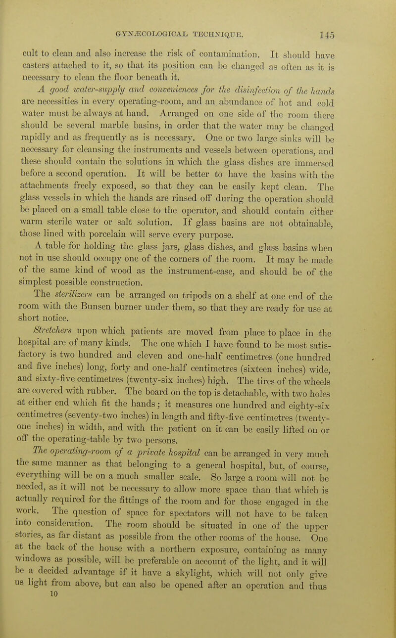 cult to cleau and also increase the risk of contamination. It should have casters attached to it, so that its position can he changed as often as it is necessary to clean the floor beneath it. A good water-supply and conveniences for- the, disinfection of the hands are necessities in every operating-room, and an abundance of hot and cold water must be always at hand. Arranged on one side of the room there should be several marble basins, in order that the water may be changed rapidly and as frequently as is necessary. One or two large sinks will be necessary for cleansing the instruments and vessels between operations, and these should contain the solutions in which the glass dishes are immersed before a second operation. It will be better to have the basins with the attachments freely exposed, so that they can be easily kept clean. The glass vessels in which the hands are rinsed off during the operation should be placed on a small table close to the operator, and should contain either warm sterile water or salt solution. If glass basins are not obtainable, those lined with porcelain will serve every purpose. A table for holding the glass jars, glass dishes, and glass basins when not in use should occupy one of the corners of the room. It may be made of the same kind of wood as the instrument-case, and should be of the simplest possible construction. The sterilizers can be arranged on tripods on a shelf at one end of the room with the Bunsen burner under them, so that they are ready for use at short notice. Stretchers upon which patients are moved from place to place in the hospital are of many kinds. The one which I have found to be most satis- factory is two hundred and eleven and one-half centimetres (one hundred and five inches) long, forty and one-half centimetres (sixteen inches) wide, and sixty-five centimetres (twenty-six inches) high. The tires of the wheels are covered with rubber. The board on the top is detachable, with two holes at either end which fit the hands; it measures one hundred and eighty-six centimetres (seventy-two inches) in length and fifty-five centimetres (twenty- one inches) in width, and with the patient on it can be easily lifted on or off the operating-table by two persons. The operating-room of a private hospital can be arranged in very much the same manner as that belonging to a general hospital, but, of course, everything will be on a much smaller scale. So large a room will not be needed, as it will not be necessary to allow more space than that which is ac tually required for the fittings of the room and for those engaged in the work. The question of space for spectators will not have to be taken into consideration. The. room should be situated in one of the upper stories, as far distant as possible from the other rooms of the house. One at the back of the house with a northern exposure, containing as many windows as possible, will be preferable on account of the light, and it will be a decided advantage if it have a skylight, which will not only give us light from above, but can also be opened after an operation and thus 10