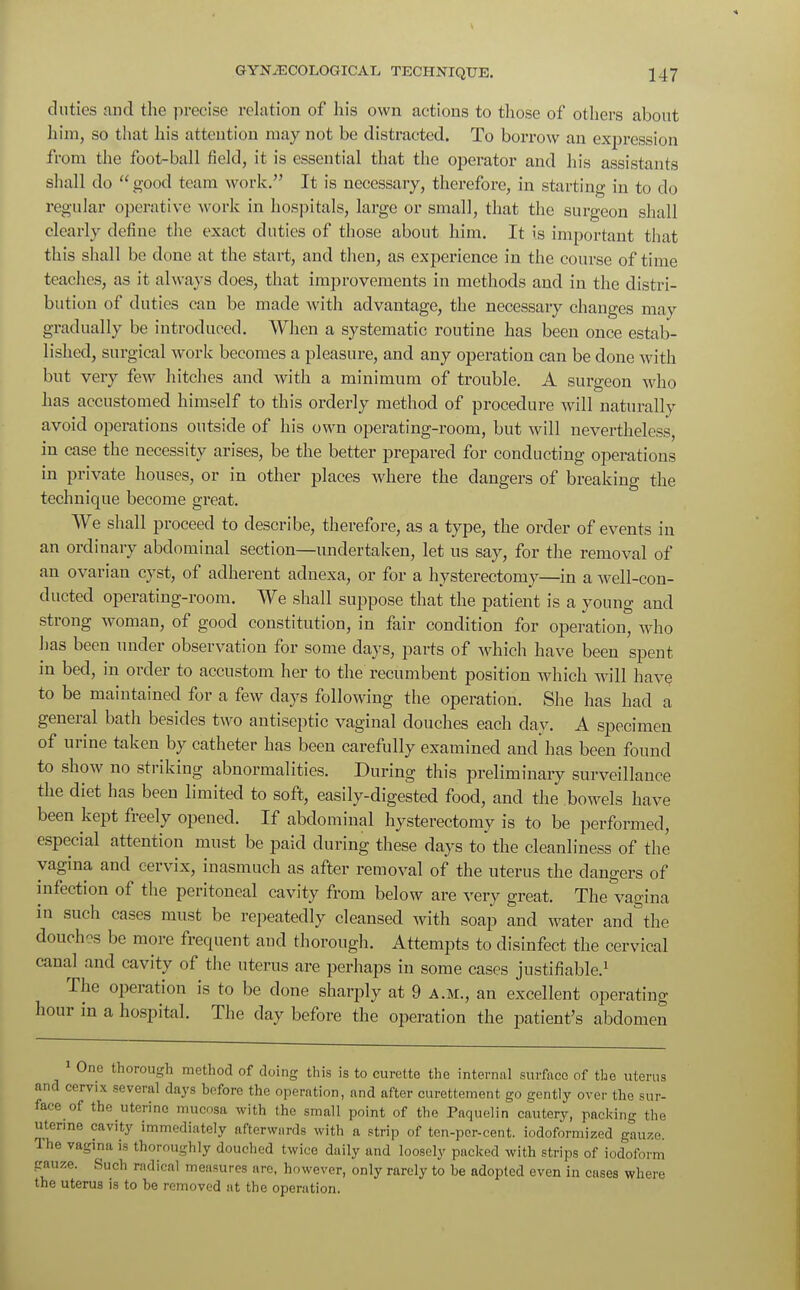 duties and the precise relation of his own actions to those of others about him, so that his attention may not be distracted. To borrow an expression from the foot-ball field, it is essential that the operator and his assistants shall do  good team work. It is necessary, therefore, in starting in to do regular operative w ork in hospitals, large or small, that the surgeon shall clearly define the exact duties of those about him. It is important that this shall be done at the start, and then, as experience in the course of time teaches, as it always does, that improvements in methods and in the distri- bution of duties can be made with advantage, the necessary changes may gradually be introduced. When a systematic routine has been once estab- lished, surgical work becomes a pleasure, and any operation can be done with but very few hitches and with a minimum of trouble. A surgeon who has accustomed himself to this orderly method of procedure will naturally avoid operations outside of his own operating-room, but will nevertheless in case the necessity arises, be the better prepared for conducting operations in private houses, or in other places where the dangers of breaking the technique become great. We shall proceed to describe, therefore, as a type, the order of events in an ordinary abdominal section—undertaken, let us say, for the removal of an ovarian cyst, of adherent adnexa, or for a hysterectomy—in a well-con- ducted operating-room. We shall suppose that the patient is a young and strong woman, of good constitution, in fair condition for operation, who has been under observation for some days, parts of which have been spent in bed, in order to accustom her to the recumbent position which will have to be maintained for a few days following the operation. She has had a general bath besides two antiseptic vaginal douches each day. A specimen of urine taken by catheter has been carefully examined and has been found to show no striking abnormalities. During this preliminary surveillance the diet has been limited to soft, easily-digested food, and the bowels have been kept freely opened. If abdominal hysterectomy is to be performed, especial attention must be paid during these days to the cleanliness of the vagina and cervix, inasmuch as after removal of the uterus the dangers of infection of the peritoneal cavity from below are very great. The vagina in such cases must be repeatedly cleansed with soap and water and the douch-s be more frequent and thorough. Attempts to disinfect the cervical canal and cavity of the uterus are perhaps in some cases justifiable.1 The operation is to be done sharply at 9 a.m., an excellent operating hour in a hospital. The day before the operation the patient's abdomen 1 One thorough method of doing this is to curette the internal surfaco of the uterus and cervix several days before the operation, and after curettement go gently over the sur- face of the uterine mucosa with the small point of the Paquelin cautery, packing the uterine cavity immediately afterwards with a strip of ten-pcr-cent. iodoformized gauze. The vagina is thoroughly douched twice daily and loosely packed with strips of iodoform gauze. Such radical measures are, however, only rarely to he adopted even in cases where the uterus is to be removed at the operation.