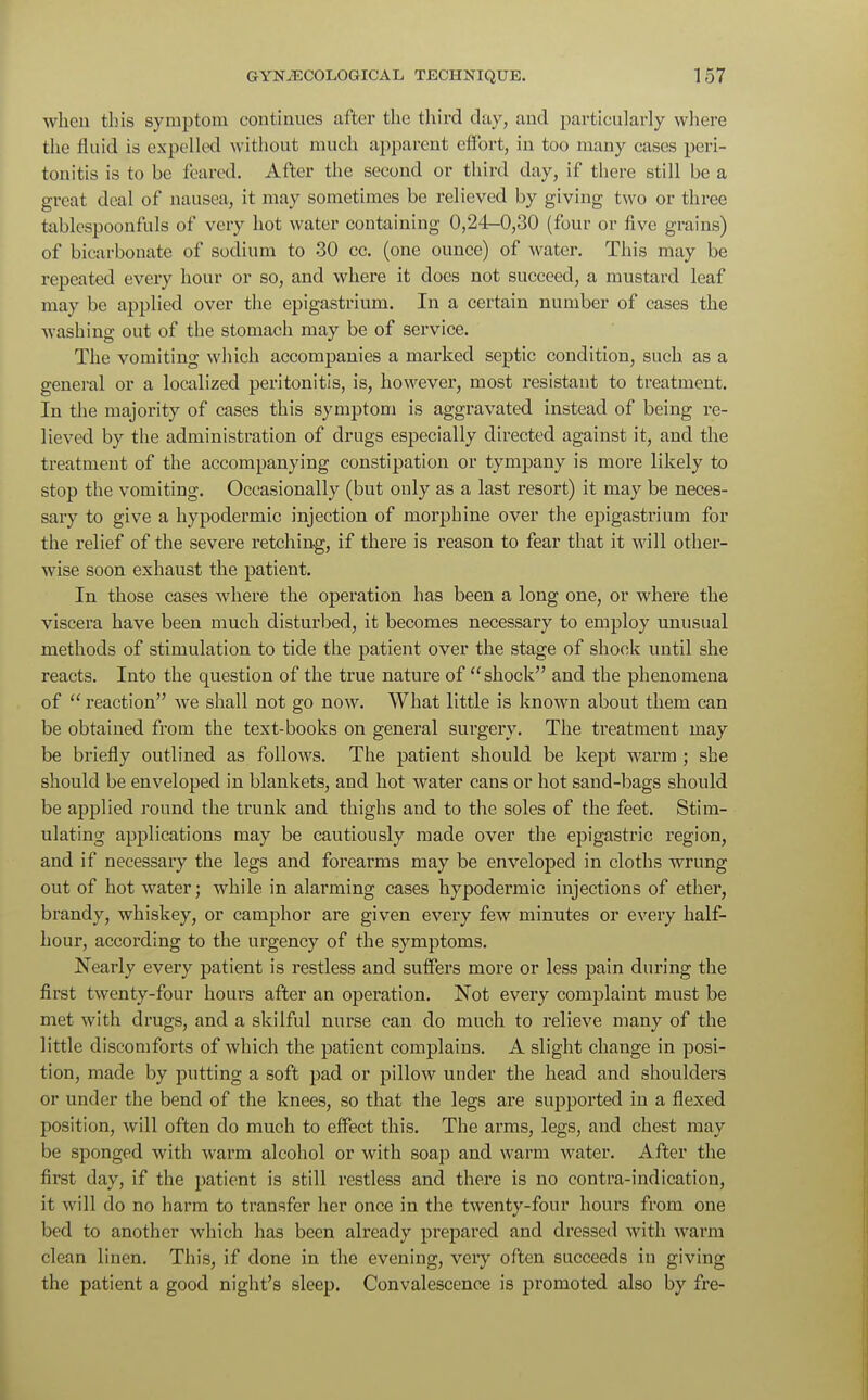 when this symptom continues after the third clay, and particularly where the fluid is expelled without much apparent effort, in too many cases peri- tonitis is to be feared. After the second or third day, if there still be a great deal of nausea, it may sometimes be relieved by giving two or three tablespoonfuls of very hot water containing 0,24-0,30 (four or five grains) of bicarbonate of sodium to 30 cc. (one ounce) of water. This may be repeated every hour or so, and where it does not succeed, a mustard leaf may be applied over the epigastrium. In a certain number of cases the washing out of the stomach may be of service. The vomiting which accompanies a marked septic condition, such as a general or a localized peritonitis, is, however, most resistant to treatment. In the majority of cases this symptom is aggravated instead of being re- lieved by the administration of drugs especially directed against it, and the treatment of the accompanying constipation or tympany is more likely to stop the vomiting. Occasionally (but only as a last resort) it may be neces- sary to give a hypodermic injection of morphine over the epigastrium for the relief of the severe retching, if there is reason to fear that it will other- wise soon exhaust the patient. In those cases where the operation has been a long one, or where the viscera have been much disturbed, it becomes necessary to employ unusual methods of stimulation to tide the patient over the stage of shock until she reacts. Into the question of the true nature of shock and the phenomena of  reaction we shall not go now. What little is known about them can be obtained from the text-books on general surgery. The treatment may be briefly outlined as follows. The patient should be kept warm ; she should be enveloped in blankets, and hot water cans or hot sand-bags should be applied round the trunk and thighs and to the soles of the feet. Stim- ulating applications may be cautiously made over the epigastric region, and if necessary the legs and forearms may be enveloped in cloths wrung out of hot water; while in alarming cases hypodermic injections of ether, brandy, whiskey, or camphor are given every few minutes or every half- hour, according to the urgency of the symptoms. Nearly every patient is restless and suffers more or less pain during the first twenty-four hours after an operation. Not every complaint must be met with drugs, and a skilful nurse can do much to relieve many of the little discomforts of which the patient complains. A slight change in posi- tion, made by putting a soft pad or pillow under the head and shoulders or under the bend of the knees, so that the legs are supported in a flexed position, will often do much to effect this. The arms, legs, and chest may be sponged with warm alcohol or with soap and warm water. After the first day, if the patient is still restless and there is no contra-indication, it will do no harm to transfer her once in the twenty-four hours from one bed to another which has been already prepared and dressed with warm clean linen. This, if done in the evening, very often succeeds in giving the patient a good night's sleep. Convalescence is promoted also by fre-