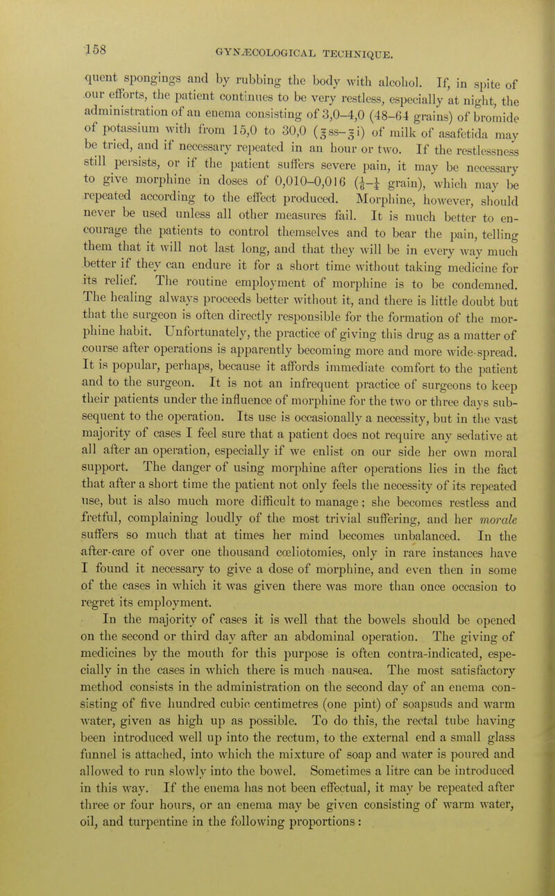 quent spongings and by rubbing the body with alcohol. If, in spite of .our efforts, the patient continues to be very restless, especially at night, the administration of an enema consisting of 3,0-4,0 (48-64 grains) of bromide of potassium with from 15,0 to 30,0 (gss-gi) of milk of asafetida may be tried, and if necessary repeated in an hour or two. If the restlessness stdl persists, or if the patient suffers severe pain, it may be necessary to give morphine in doses of 0,010-0,016 (^-J grain), which may be repeated according to the effect produced. Morphine, however, should never be used unless all other measures fail. It is much better to en- courage the patients to control themselves and to bear the pain, tell ins; them that it will not last long, and that they will be in every way much better if they can endure it for a short time without taking medicine for its relief. The routine employment of morphine is to be condemned. The healing always proceeds better without it, and there is little doubt but that the surgeon is often directly responsible for the formation of the mor- phine habit. Unfortunately, the practice of giving this drug as a matter of course after operations is apparently becoming more and more wide-spread. It is popular, perhaps, because it affords immediate comfort to the patient and to the surgeon. It is not an infrequent practice of surgeons to keep their patients under the influence of morphine for the two or three days sub- sequent to the operation. Its use is occasionally a necessity, but in the vast majority of cases I feel sure that a patient does not require any sedative at all after an operation, especially if we enlist on our side her own moral support. The danger of using morphine after operations lies in the fact that after a short time the patient not only feels the necessity of its repeated use, but is also much more difficult to manage; she becomes restless and fretful, complaining loudly of the most trivial suffering, and her morale suffers so much that at times her mind becomes unbalanced. In the after-cai-e of over one thousand cceliotomies, only in rare instances have I found it necessary to give a dose of morphine, and even then in some of the cases in which it was given there was more than once occasion to regret its employment. In the majority of cases it is well that the bowels should be opened on the second or third day after an abdominal operation. The giving of medicines by the mouth for this purpose is often contra-indicated, espe- cially in the cases in which there is much nausea. The most satisfactory method consists in the administration on the second day of an enema con- sisting of five hundred cubic centimetres (one pint) of soapsuds and warm water, given as high up as possible. To do this, the rectal tube having been introduced well up into the rectum, to the external end a small glass funnel is attached, into which the mixture of soap and water is poured and allowed to run slowly into the bowel. Sometimes a litre can be introduced in this way. If the enema has not been effectual, it may be repeated after three or four hours, or an enema may be given consisting of warm water, oil, and turpentine in the following proportions: