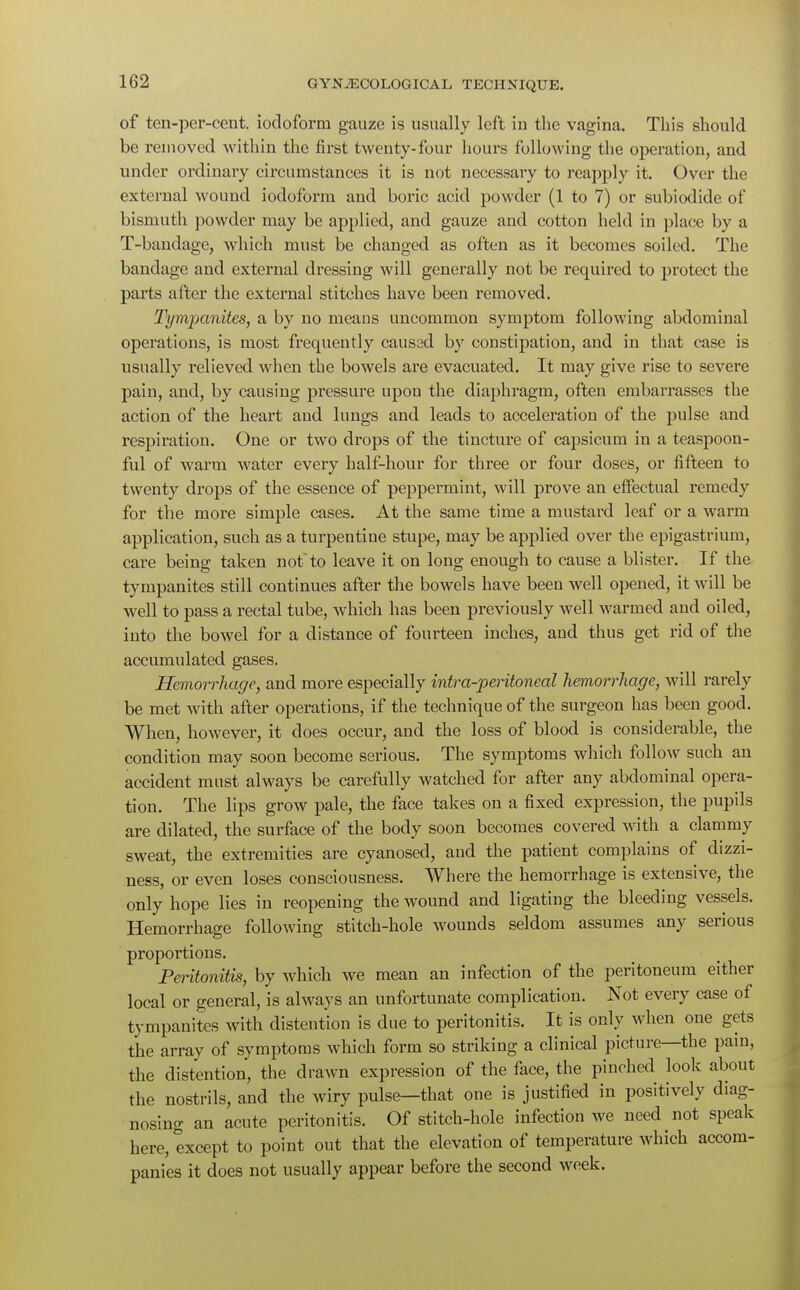 of ten-per-cent. iodoform gauze is usually left in the vagina. This should be removed within the first twenty-four hours following the operation, and under ordinary circumstances it is not necessary to reapply it. Over the external wound iodoform and boric acid powder (1 to 7) or subiodide of bismuth powder may be applied, and gauze and cotton held in place by a T-bandage, which must be changed as often as it becomes soiled. The bandage and external dressing will generally not be required to protect the parts after the external stitches have been removed. Tympanites, a by no means uncommon symptom following abdominal operations, is most frequently caused by constipation, and in that case is usually relieved when the bowels are evacuated. It may give rise to severe pain, and, by causing pressure upon the diaphragm, often embarrasses the action of the heart and lungs and leads to acceleration of the pulse and respiration. One or two drops of the tincture of capsicum in a teaspoon- ful of warm water every half-hour for three or four doses, or fifteen to twenty drops of the essence of peppermint, will prove an effectual remedy for the more simple cases. At the same time a mustard leaf or a warm application, such as a turpentine stupe, may be applied over the epigastrium, care being taken notto leave it on long enough to cause a blister. If the tympanites still continues after the bowels have been well opened, it will be well to pass a rectal tube, which has been previously well warmed and oiled, into the bowel for a distance of fourteen inches, and thus get rid of the accumulated gases. Hemorrhage, and more especially intra-peritoneal hemorrhage, will rarely be met with after operations, if the technique of the surgeon has been good. When, however, it does occur, and the loss of blood is considerable, the condition may soon become serious. The symptoms which follow such an accident must always be carefully watched for after any abdominal opera- tion. The lips grow pale, the face takes on a fixed expression, the pupils are dilated, the surface of the body soon becomes covered with a clammy sweat, the extremities are cyanosed, and the patient complains of dizzi- ness, or even loses consciousness. Where the hemorrhage is extensive, the only hope lies in reopening the wound and ligating the bleeding vessels. Hemorrhage following stitch-hole wounds seldom assumes any serious proportions. Peritonitis, by which we mean an infection of the peritoneum either local or general, is always an unfortunate complication. Not every case of tympanites with distention is due to peritonitis. It is only when one gets the array of symptoms which form so striking a clinical picture—the pain, the distention, the drawn expression of the face, the pinched look about the nostrils, and the wiry pulse—that one is justified in positively diag- nosing an acute peritonitis. Of stitch-hole infection we need not speak here, except to point out that the elevation of temperature which accom- panies it does not usually appear before the second week.