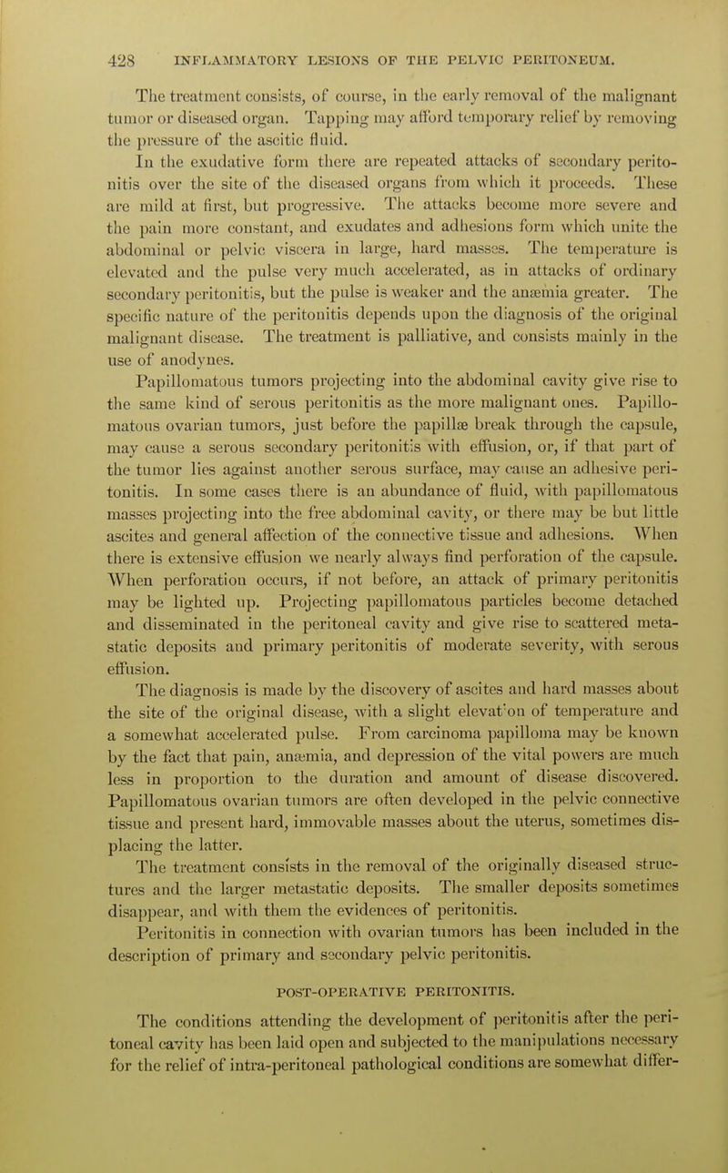 The treatment consists, of course, in the early removal of the malignant tumor or diseased organ. Tapping may afford temporary relief by removing the pressure of the ascitic fluid. In the exudative form there are repeated attacks of secondary perito- nitis over the site of the diseased organs from which it proceeds. These are mild at first, but progressive. The attacks become more severe and the pain more constant, and exudates and adhesions form which unite the abdominal or pelvic viscera in large, hard masses. The temperature is elevated and the pulse very much accelerated, as in attacks of ordinary secondary peritonitis, but the pulse is weaker and the anaemia greater. The specific nature of the peritonitis depends upon the diagnosis of the original malignant disease. The treatment is palliative, and consists mainly in the use of anodynes. Papillomatous tumors projecting into the abdominal cavity give rise to the same kind of serous peritonitis as the more malignant ones. Papillo- matous ovarian tumors, just before the papillae break through the capsule, may cause a serous secondary peritonitis with effusion, or, if that part of the tumor lies against another serous surface, may cause an adhesive peri- tonitis. In some cases there is an abundance of fluid, with papillomatous masses projecting into the free abdominal cavity, or there may be but little ascites and general affection of the connective tissue and adhesions. When there is extensive effusion we nearly always find perforation of the capsule. When perforation occurs, if not before, an attack of primary peritonitis may be lighted up. Projecting papillomatous particles become detached and disseminated in the peritoneal cavity and give rise to scattered meta- static deposits and primary peritonitis of moderate severity, with serous effusion. The diagnosis is made by the discovery of ascites and hard masses about the site of the original disease, with a slight elevation of temperature and a somewhat accelerated pulse. From carcinoma papilloma may be known by the fact that pain, anaemia, and depression of the vital powers are much less in proportion to the duration and amount of disease discovered. Papillomatous ovarian tumors are often developed in the pelvic connective tissue and present hard, immovable masses about the uterus, sometimes dis- placing the latter. The treatment consists in the removal of the originally diseased struc- tures and the larger metastatic deposits. The smaller deposits sometimes disappear, and with them the evidences of peritonitis. Peritonitis in connection with ovarian tumors has been included in the description of primary and secondary pelvic peritonitis. POST-OPERATIVE PERITONITIS. The conditions attending the development of peritonitis after the peri- toneal cavity has been laid open and subjected to the manipulations necessary for the relief of intra-peritoneal pathological conditions are somewhat differ-