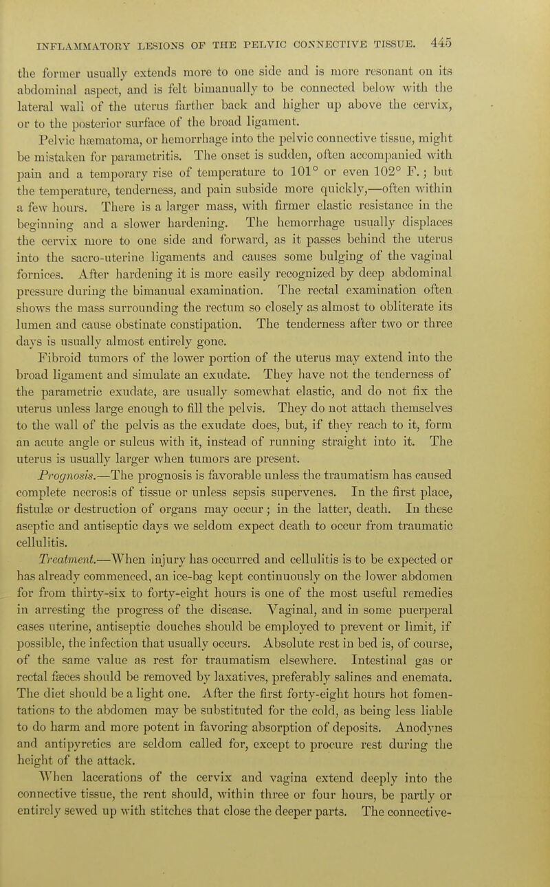 the former usually extends more to one side and is more resonant on its abdominal aspect, and is felt binianually to be connected below with the lateral wall of the uterus farther back and higher up above the cervix, or to the posterior surface of the broad ligament. Pelvic hematoma, or hemorrhage into the pelvic connective tissue, might be mistaken for parametritis. The onset is sudden, often accompanied with pain and a temporary rise of temperature to 101° or even 102° F.; but the temperature, tenderness, and pain subside more quickly,—often within a few hours. There is a larger mass, with firmer elastic resistance in the beginning and a slower hardening. The hemorrhage usually displaces the cervix more to one side and forward, as it passes behind the uterus into the sacro-uterine ligaments and causes some bulging of the vaginal fomices. After hardening it is more easily recognized by deep abdominal pressure during the bimanual examination. The rectal examination often shows the mass surrounding the rectum so closely as almost to obliterate its lumen and cause obstinate constipation. The tenderness after two or three days is usually almost entirely gone. Fibroid tumors of the lower portion of the uterus may extend into the broad ligament and simulate an exudate. They have not the tenderness of the parametric exudate, are usually somewhat elastic, and do not fix the uterus unless large enough to fill the pelvis. They do not attach themselves to the wall of the pelvis as the exudate does, but, if they reach to it, form an acute angle or sulcus with it, instead of running straight into it. The uterus is usually larger when tumors ai^e present. Prognosis.—The prognosis is favorable unless the traumatism has caused complete necrosis of tissue or unless sepsis supervenes. In the first place, fistulse or destruction of organs may occur; in the latter, death. In these aseptic and antiseptic days we seldom expect death to occur from traumatic cellulitis. Treatment.—When injury has occurred and cellulitis is to be expected or has already commenced, an ice-bag kept continuously on the lower abdomen for from thirty-six to forty-eight hours is one of the most useful remedies in arresting the progress of the disease. Vaginal, and in some puerperal cases uterine, antiseptic douches should be employed to prevent or limit, if possible, the infection that usually occurs. Absolute rest in bed is, of course, of the same value as rest for traumatism elsewhere. Intestinal gas or rectal faeces should be removed by laxatives, preferably salines and enemata. The diet should be a light one. After the first foily-eight hours hot fomen- tations to the abdomen may be substituted for the cold, as being less liable to do harm and more potent in favoring absorption of deposits. Anodynes and antipyretics are seldom called for, except to procure rest during the height of the attack. When lacerations of the cervix and vagina extend deeply into the connective tissue, the rent should, within three or four hours, be partly or entirely sewed up with stitches that close the deeper parts. The connective-