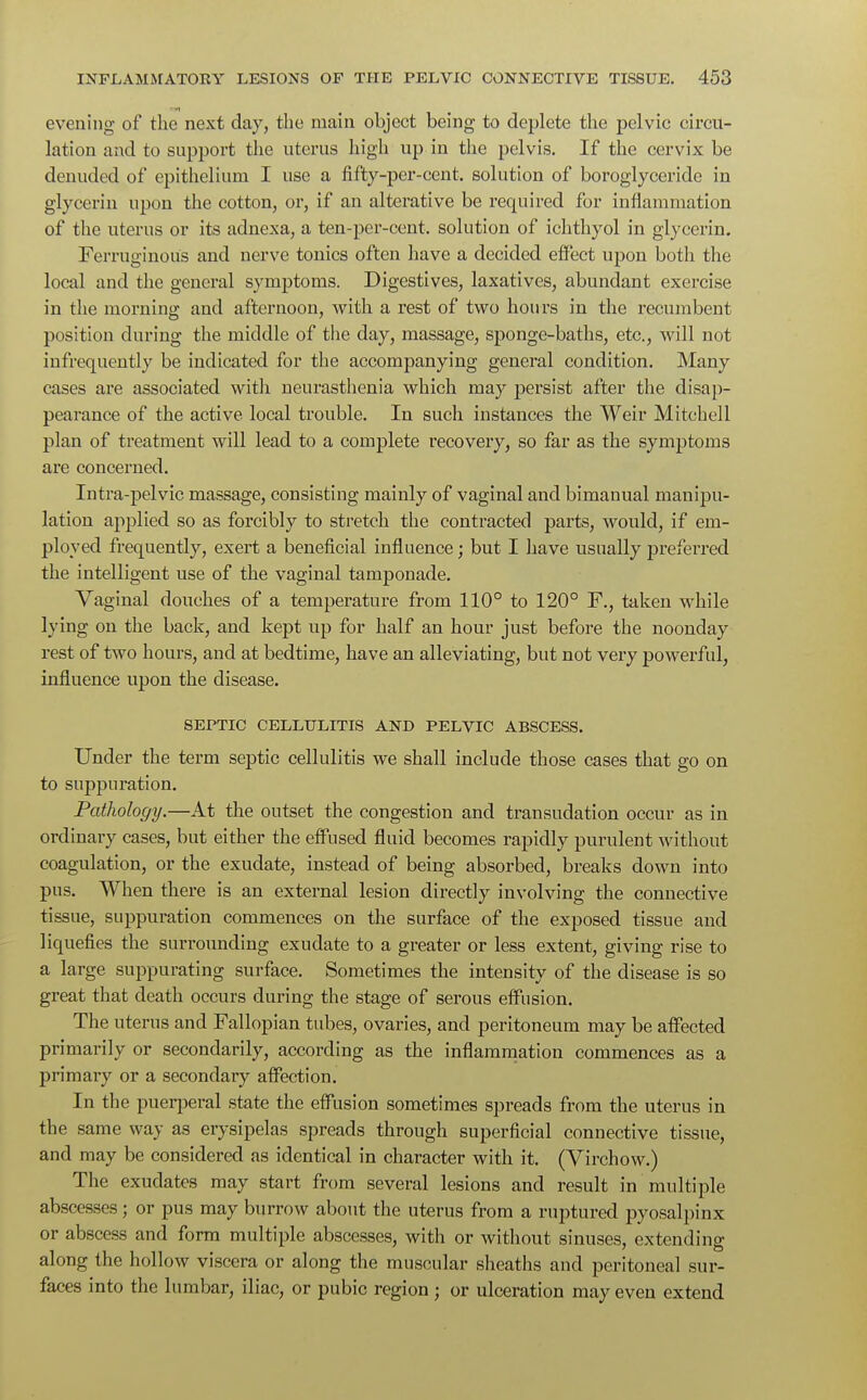 evening of the next day, the main object being to deplete the pelvic circu- lation and to support the uterus high up in the pelvis. If the cervix be denuded of epithelium I use a lifty-per-cent. solution of boroglyceridc in glycerin upon the cotton, or, if an alterative be required for inflammation of the uterus or its adnexa, a ten-per-cent. solution of ichthyol in glycerin. Ferruginous and nerve tonics often have a decided effect upon both the local and the general symptoms. Digestives, laxatives, abundant exercise in the morning and afternoon, with a rest of two hours in the recumbent position during the middle of the day, massage, sponge-baths, etc., will not infrequently be indicated for the accompanying general condition. Many cases are associated with neurasthenia which may persist after the disap- pearance of the active local trouble. In such instances the Weir Mitchell plan of treatment will lead to a complete recovery, so far as the symptoms are concerned. Intra-pelvic massage, consisting mainly of vaginal and bimanual manipu- lation applied so as forcibly to stretch the contracted parts, would, if em- ployed frequently, exert a beneficial influence; but I have usually preferred the intelligent use of the vaginal tamponade. Vaginal douches of a temperature from 110° to 120° F., taken while lying on the back, and kept up for half an hour just before the noonday rest of two hours, and at bedtime, have an alleviating, but not very powerful, influence upon the disease. SEPTIC CELLULITIS AND PELVIC ABSCESS. Under the term septic cellulitis we shall include those cases that go on to suppuration. Pathology.—At the outset the congestion and transudation occur as in ordinary cases, but either the effused fluid becomes rapidly purulent without coagulation, or the exudate, instead of being absorbed, breaks down into pus. When there is an external lesion directly involving the connective tissue, suppuration commences on the surface of the exposed tissue and liquefies the surrounding exudate to a greater or less extent, giving rise to a large suppurating surface. Sometimes the intensity of the disease is so great that death occurs during the stage of serous effusion. The uterus and Fallopian tubes, ovaries, and peritoneum may be affected primarily or secondarily, according as the inflammation commences as a primary or a secondary affection. In the puerperal state the effusion sometimes spreads from the uterus in the same way as erysipelas spreads through superficial connective tissue, and may be considered as identical in character with it. (Virchow.) The exudates may start from several lesions and result in multiple abscesses; or pus may burrow about the uterus from a ruptured pyosalpinx or abscess and form multiple abscesses, with or without sinuses, extending along the hollow viscera or along the muscular sheaths and peritoneal sur- faces into the lumbar, iliac, or pubic region ; or ulceration may even extend