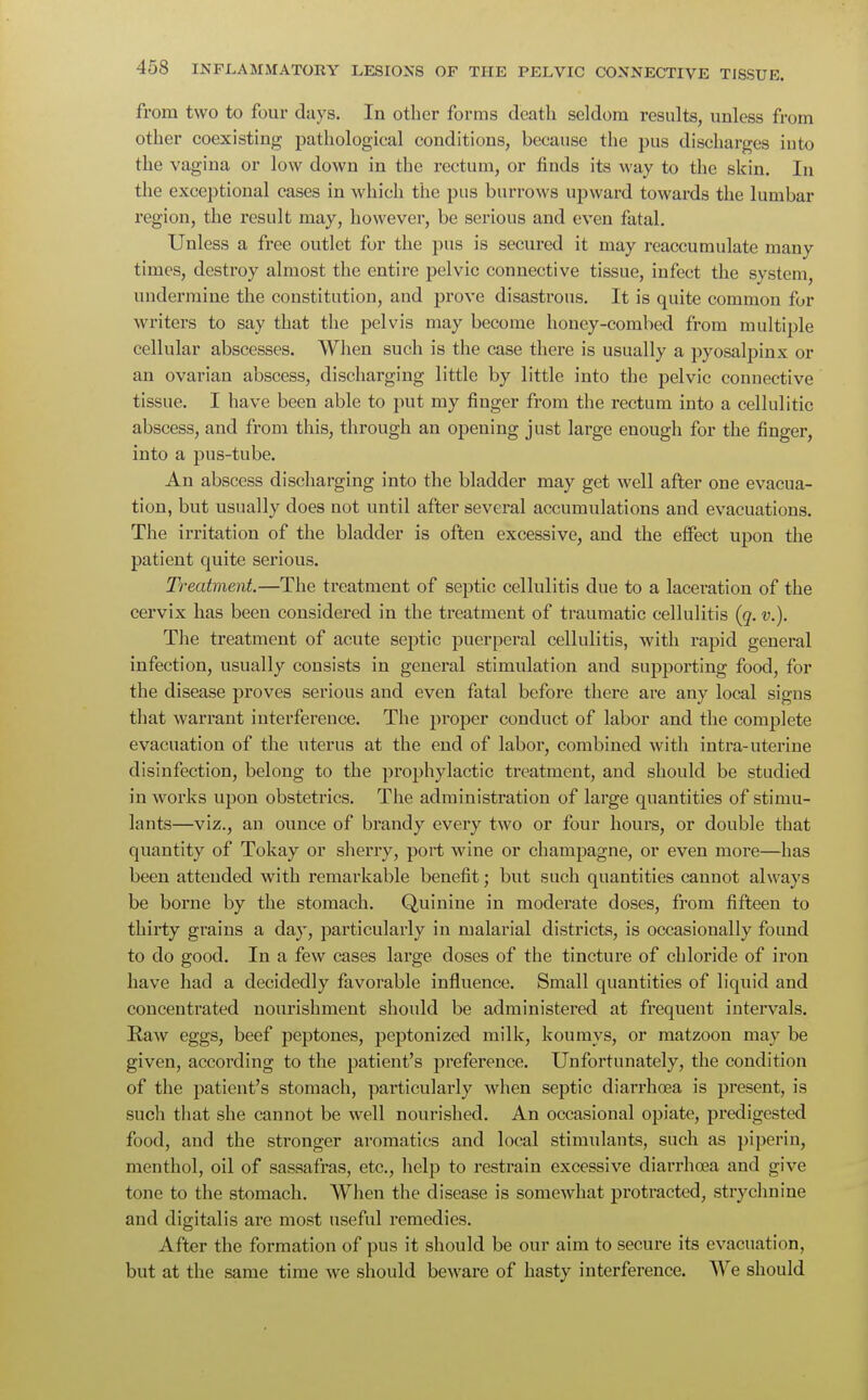 from two to four days. In other forms death seldom results, unless from other coexisting pathological conditions, because the pus discharges into the vagina or low down in the rectum, or finds its way to the skin. In the exceptional cases in which the pus burrows upward towards the lumbar region, the result may, however, be serious and even fatal. Unless a free outlet for the pus is secured it may reaccumulate many times, destroy almost the entire pelvic connective tissue, infect the system, undermine the constitution, and prove disastrous. It is quite common for writers to say that the pelvis may become honey-combed from multiple cellular abscesses. When such is the case there is usually a pyosalpinx or an ovarian abscess, discharging little by little into the pelvic connective tissue. I have been able to put my finger from the rectum into a cellulitic abscess, and from this, through an opening just large enough for the finger, into a pus-tube. An abscess discharging into the bladder may get well after one evacua- tion, but usually does not until after several accumulations and evacuations. The irritation of the bladder is often excessive, and the effect upon the patient quite serious. Treatment.—The treatment of septic cellulitis due to a laceration of the cervix has been considered in the treatment of traumatic cellulitis (q. v.). The treatment of acute septic puerperal cellulitis, with rapid general infection, usually consists in general stimulation and supporting food, for the disease proves serious and even fatal before there are any local signs that warrant interference. The pi'oper conduct of labor and the complete evacuation of the uterus at the end of labor, combined with intra-uterine disinfection, belong to the prophylactic treatment, and should be studied in works upon obstetrics. The administration of large quantities of stimu- lants—viz., an ounce of brandy every two or four hours, or double that quantity of Tokay or sherry, port wine or champagne, or even more—has been attended with remarkable benefit; but such quantities cannot always be borne by the stomach. Quinine in moderate doses, from fifteen to thirty grains a day, particularly in malarial districts, is occasionally found to do good. In a few cases large doses of the tincture of chloride of iron have had a decidedly favorable influence. Small quantities of liquid and concentrated nourishment should be administered at frequent intervals. Raw eggs, beef peptones, peptonized milk, koumys, or matzoon may be given, according to the patient's preference. Unfortunately, the condition of the patient's stomach, particularly when septic diarrhoea is present, is such that she cannot be well nourished. An occasional opiate, predigested food, and the stronger aromatics and local stimulants, such as piperin, menthol, oil of sassafras, etc., help to restrain excessive diarrhoea and give tone to the stomach. When the disease is somewhat protracted, strychnine and digitalis are most useful remedies. After the formation of pus it should be our aim to secure its evacuation, but at the same time we should beware of hasty interference. We should