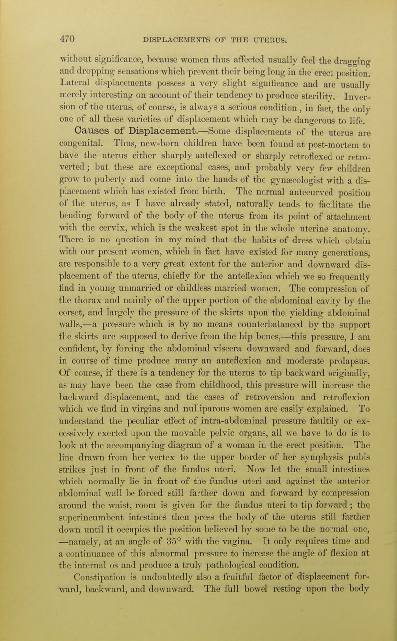 without significance, because women thus affected usually feel the dragging and dropping sensations which prevent their being long in the erect position. Lateral displacements possess a very slight significance and are usually merely interesting on account of their tendency to produce sterility. Inver- sion of the uterus, of course, is always a serious condition, in fact, the only one of all these varieties of displacement which may be dangerous to life. Causes of Displacement.—Some displacements of the uterus are congenital. Thus, new-born children have been found at post-mortem to have the uterus either sharply anteflexed or sharply retroflexed or retro- verted ; but these are exceptional cases, and probably very few children grow to puberty and come into the hands of the gynaecologist with a dis- placement which has existed from birth. The normal antecurved position of the uterus, as I have already stated, naturally tends to facilitate the bending forward of the body of the uterus from its point of attachment with the cervix, which is the weakest spot in the whole uterine anatomy. There is no question in my mind that the habits of dress which obtain with our present women, which in fact have existed for many generations, are responsible to a very great extent for the anterior and downward dis- placement of the uterus, chiefly for the anteflexion which we so frequently find in young unmarried or childless married women. The compression of the thorax and mainly of the upper portion of the abdominal cavity by the corset, and largely the pressure of the skirts upon the yielding abdominal walls,—a pressure which is by no means counterbalanced by the support the skirts are supposed to derive from the hip bones,—this pressure, I am confident, by forcing the abdominal viscera downward and forward, does in course of time produce many an anteflexion and moderate prolapsus. Of course, if there is a tendency for the uterus to tip backward originally, as may have been the case from childhood, this pressure will increase the backward displacement, and the cases of retroversion and retroflexion which we find in virgins and nulliparous women are easily explained. To understand the peculiar effect of intra-abdominal pressure faultily or ex- cessively exerted upon the movable pelvic organs, all we have to do is to look at the accompanying diagram of a woman in the erect position. The line drawn from her vertex to the upper border of her symphysis pubis strikes just in front of the fundus uteri. Now let the small intestines which normally lie in front of the fundus uteri and against the anterior abdominal wall be forced still farther down and forward by compression around the waist, room is given for the fundus uteri to tip forward; the superincumbent intestines then press the body of the uterus still farther down until it occupies the position believed by some to be the normal one, —namely, at an angle of 35° with the vagina. It only requires time and a continuance of this abnormal pressure to increase the angle of flexion at the internal os and produce a truly pathological condition. Constipation is undoubtedly also a fruitful factor of displacement forr ward, backward, and downward. The full bowel resting upon the body