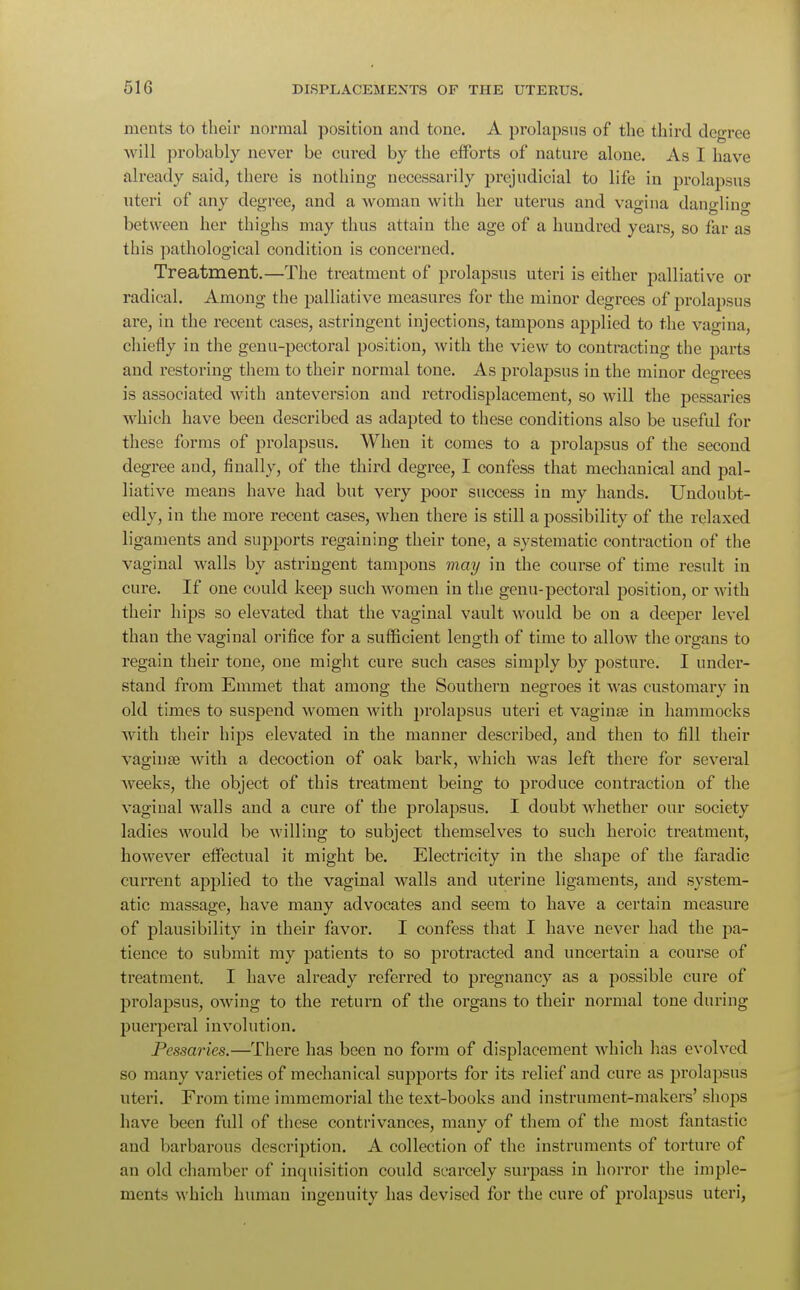 ments to their normal position and tone. A prolapsus of the third degree will probably never be cured by the efforts of nature alone. As I have already said, there is nothing necessarily prejudicial to life in prolapsus uteri of any degree, and a woman with her uterus and vagina dangling between her thighs may thus attain the age of a hundred years, so far as this pathological condition is concerned. Treatment.—The treatment of prolapsus uteri is either palliative or radical. Among the palliative measures for the minor degrees of prolapsus are, in the recent cases, astringent injections, tampons applied to the vagina, chiefly in the genu-pectoral position, with the view to contracting the parts and restoring them to their normal tone. As prolapsus in the minor degrees is associated with anteversion and retrodisplacement, so will the pessaries which have been described as adapted to these conditions also be useful for these forms of prolapsus. When it comes to a prolapsus of the second degree and, finally, of the third degree, I confess that mechanical and pal- liative means have had but very poor success in my hands. Undoubt- edly, in the more recent cases, when there is still a possibility of the relaxed ligaments and supports regaining their tone, a systematic contraction of the vaginal walls by astringent tampons may in the course of time result in cure. If one could keep such women in the genu-pectoral position, or with their hips so elevated that the vaginal vault would be on a deeper level than the vaginal orifice for a sufficient length of time to allow the organs to regain their tone, one might cure such cases simply by posture. I under- stand from Emmet that among the Southern negroes it was customary in old times to suspend women with prolapsus uteri et vaginae in hammocks with their hips elevated in the manner described, and then to fill their vaginae with a decoction of oak bark, which was left there for several weeks, the object of this treatment being to produce contraction of the vaginal walls and a cure of the prolapsus. I doubt whether our society ladies would be willing to subject themselves to such heroic treatment, however effectual it might be. Electricity in the shape of the faradic current applied to the vaginal walls and uterine ligaments, and system- atic massage, have many advocates and seem to have a certain measure of plausibility in their favor. I confess that I have never had the pa- tience to submit my patients to so protracted and uncertain a course of treatment. I have already referred to pregnancy as a possible cure of prolapsus, owing to the return of the organs to their normal tone during puerperal involution. Pessaries.—There has been no form of displacement which has evolved so many varieties of mechanical supports for its relief and cure as prolapsus uteri. From time immemorial the text-books and instrument-makers' shops have been full of these contrivances, many of them of the most fantastic and barbarous description. A collection of the instruments of torture of an old chamber of inquisition could scarcely surpass in horror the imple- ments which human ingenuity has devised for the cure of prolapsus uteri,