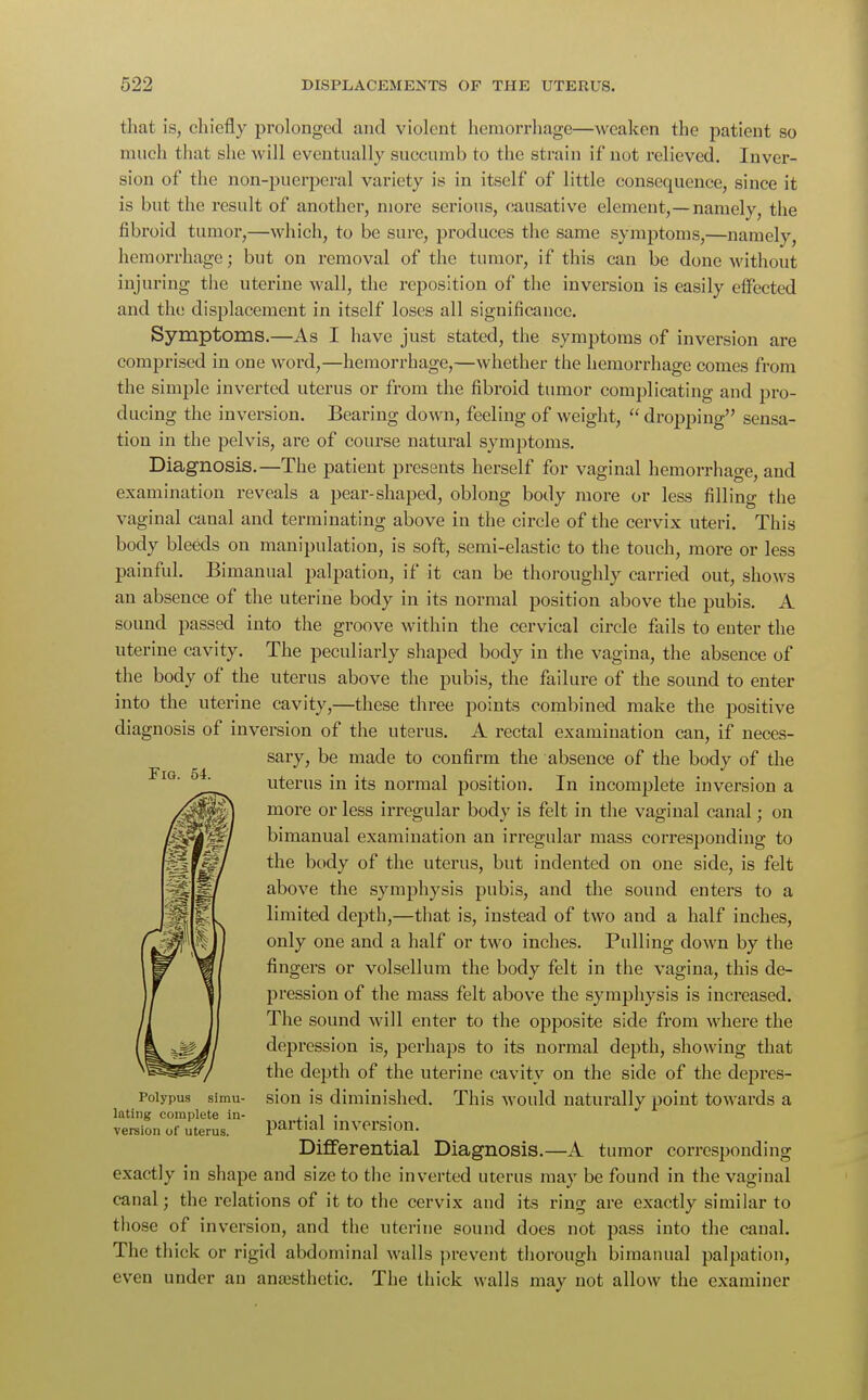 that is, chiefly prolonged and violent hemorrhage—weaken the patient so much that she will eventually succumb to the strain if not relieved. Inver- sion of the non-puerperal variety is in itself of little consequence, since it is but the result of another, more serious, causative element,—namely, the fibroid tumor,—which, to be sure, produces the same symptoms,—namely, hemorrhage; but on removal of the tumor, if this can be done without injuring the uterine wall, the reposition of the inversion is easily effected and the displacement in itself loses all significance. Symptoms.—As I have just stated, the symptoms of inversion are comprised in one word,—hemorrhage,—whether the hemorrhage comes from the simple inverted uterus or from the fibroid tumor complicating and pro- ducing the inversion. Bearing down, feeling of weight,  dropping sensa- tion in the pelvis, are of course natural symptoms. Diagnosis.—The patient presents herself for vaginal hemorrhage, and examination reveals a pear-shaped, oblong body more or less filling the vaginal canal and terminating above in the circle of the cervix uteri. This body bleeds on manipulation, is soft, semi-elastic to the touch, more or less painful. Bimanual palpation, if it can be thoroughly carried out, shows an absence of the uterine body in its normal position above the pubis. A sound passed into the groove within the cervical circle fails to enter the uterine cavity. The peculiarly shaped body in the vagina, the absence of the body of the uterus above the pubis, the failure of the sound to enter into the uterine cavity,—these three points combined make the positive diagnosis of inversion of the uterus. A rectal examination can, if neces- sary, be made to confirm the absence of the body of the uterus in its normal position. In incomplete inversion a more or less irregular body is felt in the vaginal canal; on bimanual examination an irregular mass corresponding to the body of the uterus, but indented on one side, is felt above the symphysis pubis, and the sound enters to a limited depth,—that is, instead of two and a half inches, only one and a half or two inches. Pulling down by the fingers or volsellum the body felt in the vagina, this de- pression of the mass felt above the symphysis is increased. The sound will enter to the opposite side from where the depression is, perhaps to its normal depth, showing that the depth of the uterine cavity on the side of the depres- sion is diminished. This would naturally point towards a partial inversion. Differential Diagnosis.—A tumor corresponding exactly in shape and size to the inverted uterus may be found in the vaginal canal; the relations of it to the cervix and its ring are exactly similar to those of inversion, and the uterine sound does not pass into the canal. The thick or rigid abdominal walls prevent thorough bimanual palpation, even under an anaesthetic. The thick walls may not allow the examiner Fig. 54. Polypus simu- lating complete in- version of uterus.