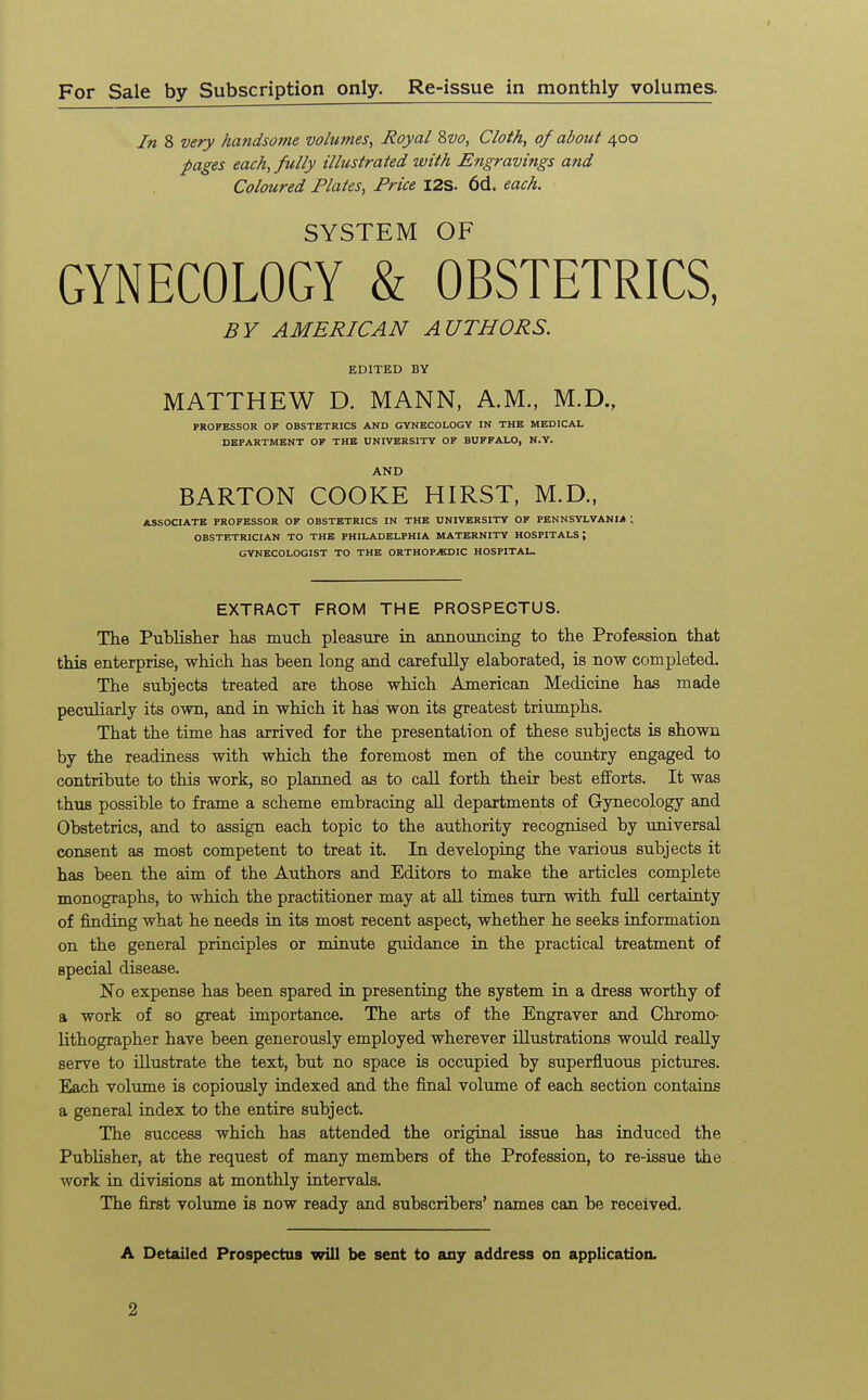 For Sale by Subscription only. Re-issue in monthly volumes. In 8 very handsome volumes, Royal Svo, Cloth, of about 400 pages each, fully illustrated with Engravings and Coloured Plates, Price I2S. 6d. each. SYSTEM OF GYNECOLOGY & OBSTETRICS, BY AMERICAN AUTHORS. EDITED BY MATTHEW D. MANN, A.M., M.D., PROFESSOR OF OBSTETRICS AND GYNECOLOGY IN THE MEDICAL DEPARTMENT OF THE UNIVERSITY OF BUFFALO, N.Y. AND BARTON COOKE HIRST, M.D., ASSOCIATE PROFESSOR OF OBSTETRICS IN THE UNIVERSITY OF PENNSYLVANIA 1 OBSTETRICIAN TO THE PHILADELPHIA MATERNITY HOSPITALS; GYNECOLOGIST TO THE ORTHOPEDIC HOSPITAL. EXTRACT FROM THE PROSPECTUS. The Publisher has much pleasure in axinouncing to the Profession that this enterprise, which has been long and carefully elaborated, is now completed. The subjects treated are those which American Medicine has made peculiarly its own, and in which it has won its greatest triumphs. That the time has arrived for the presentation of these subjects is shown by the readiness with which the foremost men of the country engaged to contribute to this work, so planned as to call forth their best efforts. It was thus possible to frame a scheme embracing all departments of Gynecology and Obstetrics, and to assign each topic to the authority recognised by universal consent as most competent to treat it. In developing the various subjects it has been the aim of the Authors and Editors to make the articles complete monographs, to which the practitioner may at all times turn with full certainty of finding what he needs in its most recent aspect, whether he seeks information on the general principles or minute guidance in the practical treatment of special disease. No expense has been spared in presenting the system in a dress worthy of a work of so great importance. The arts of the Engraver and Chromo- lithographer have been generously employed wherever illustrations would really serve to illustrate the text, but no space is occupied by superfluous pictures. Each volume is copiously indexed and the final volume of each section contains a general index to the entire subject. The success which has attended the original issue has induced the Publisher, at the request of many members of the Profession, to re-issue the work in divisions at monthly intervals. The first volume is now ready and subscribers' names can be received. A Detailed Prospectus will be sent to any address on application. 2