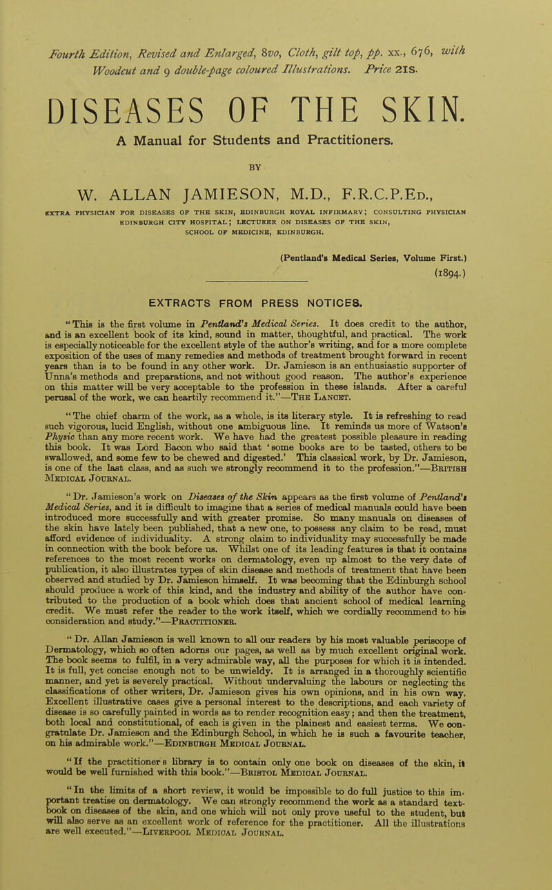 Woodcut and 9 double-page coloured Illustrations. Price 2IS- DISEASES OF THE SKIN. A Manual for Students and Practitioners. BY W. ALLAN JAMIESON, M.D., F.R.CP.Ed., EXTRA PHYSICIAN FOR DISEASES OF THE SKIN, EDINBURGH ROYAL INFIRMARY J CONSULTING PHYSICIAN EDINBURGH CITY HOSPITAL \ LECTURER ON DISEASES OF THE SKIN, SCHOOL OF MEDICINE, EDINBURGH. (Pentland's Medical Series, Volume First.) (1894-) EXTRACTS FROM PRESS NOTICE8.  This is the first volume in Pentland's Medical Series. It does credit to the author, and is an excellent book of its kind, sound in matter, thoughtful, and practical. The work is especially noticeable for the excellent style of the author's writing, and for a more complete exposition of the uses of many remedies and methods of treatment brought forward in recent years than is to be found in any other work. Dr. Jamieson is an enthusiastic supporter of Unna's methods and preparations, and not without good reason. The author's experience on this matter will be very acceptable to the profession in these islands. After a careful perusal of the work, we can heartily recommend it.—The Lancet.  The chief charm of the work, as a whole, is its literary style. It is refreshing to read such vigorous, lucid English, without one ambiguous line. It reminds us more of Watson's Physic than any more recent work. We have had the greatest possible pleasure in reading this book. It was Lord Bacon who said that ' some books are to be tasted, others to be swallowed, and some few to be chewed and digested.' This classical work, by Dr. Jamieson, is one of the last class, and as such we strongly recommend it to the profession.—Bkitish Medical Joubnal.  Dr. Jamieson's work on Diseases of the Skin appears as the first volume of Pentland's Medical Series, and it is difficult to imagine that a series of medical manuals could have been introduced more successfully and with greater promise. So many manuals on diseases of the skin have lately been published, that a new one, to possess any claim to be read, must afford evidence of individuaHty. A strong claim to individuality may successfully be made in connection with the book before us. Whilst one of its leading features is that it contains references to the most recent works on dermatology, even up almost to the very date of publication, it also illustrates types of skin disease and methods of treatment that have been observed and studied by Dr. Jamieson himself. It was becoming that the Edinburgh school should produce a work of this kind, and the industry and ability of the author have con- tributed to the production of a book which does that ancient school of medical learning credit. We must refer the reader to the work itself, which we cordially recommend to his consideration and study.—Practitioner.  Dr. Allan Jamieson is well known to all our readers by his most valuable periscope of Dermatology, which so often adorns our pages, as well as by much excellent original work. The book seems to fulfil, in a very admirable way, all the purposes for which it is intended. It is full, yet concise enough not to be unwieldy. It is arranged in a thoroughly scientific manner, and yet is severely practical. Without undervaluing the labours or neglecting the classifications of other writers, Dr. Jamieson gives his own opinions, and in his own way. Excellent illustrative cases give a personal interest to the descriptions, and each variety of disease is so carefully painted in words as to render recognition easy; and then the treatment, both local and constitutional, of each is given in the plainest and easiest terms. We con- gratulate Dr. Jamieson and the Edinburgh School, in which he is such a favourite teacher, on his admirable work.—Edinburgh Medical Journal.  If the practitioner s library is to contain only one book on diseases of the skin, it would be well furnished with this book.—Bristol Medical Journal.  In the limits of a short review, it would be impossible to do full justice to this im- portant treatise on dermatology. We can strongly recommend the work as a standard text- book on diseases of the skin, and one which will not only prove useful to the student, but will also serve as an excellent work of reference for the practitioner. All the illustrations are well executed.—Liverpool Medical Journal.