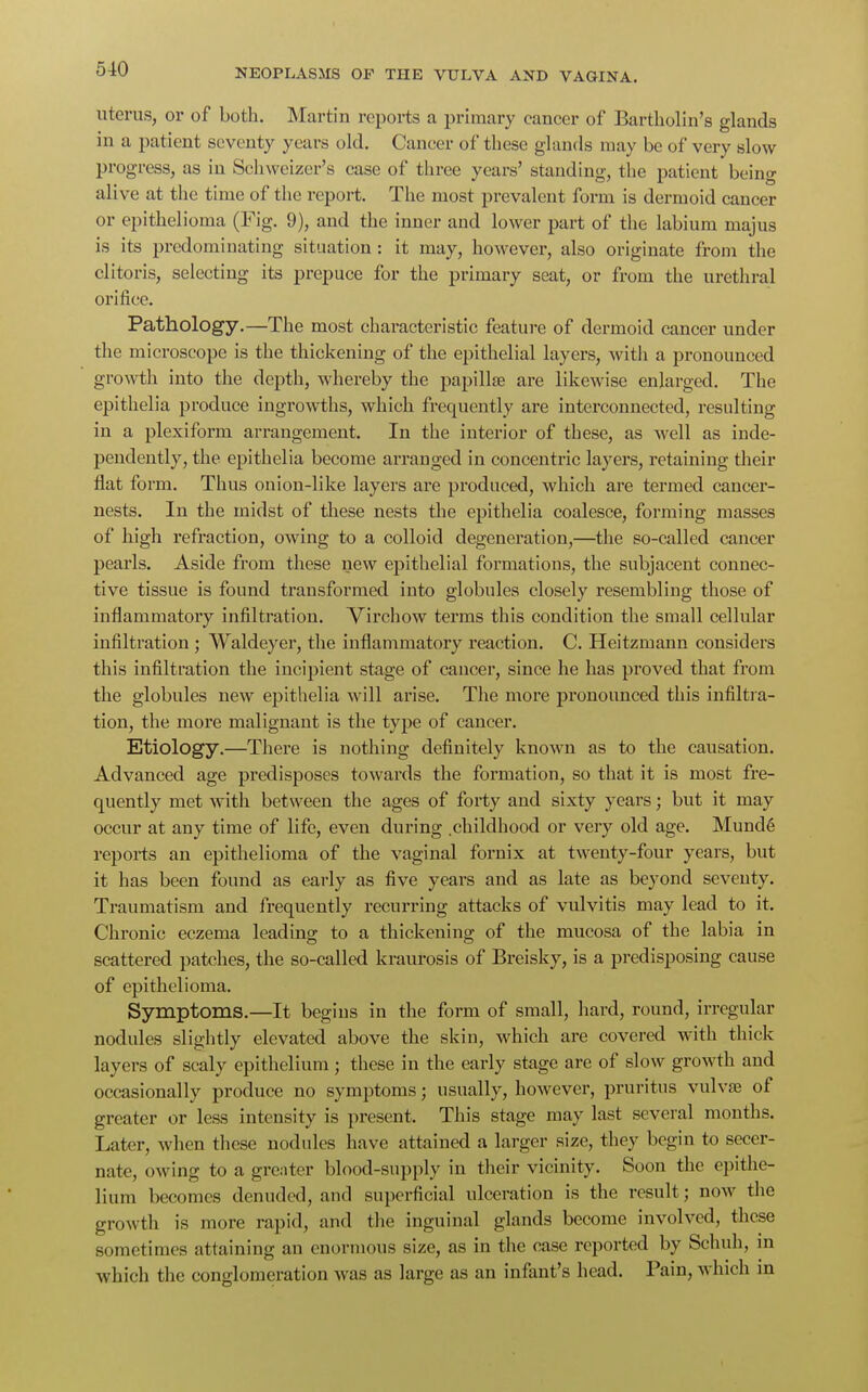 uterus, or of both. Martin reports a primary cancer of Bartholin's glands in a patient seventy years old. Cancer of these glands may be of very slow progress, as in Schweizer's case of three years' standing, the patient being alive at the time of the report. The most prevalent form is dermoid cancer or epithelioma (Fig. 9), and the inner and lower part of the labium majus is its predominating situation : it may, however, also originate from the clitoris, selecting its prepuce for the primary seat, or from the urethral orifice. Pathology.—The most characteristic feature of dermoid cancer under the microscope is the thickening of the epithelial layers, with a pronounced growth into the depth, whereby the papillae are likewise enlarged. The epithelia produce ingrowths, which frequently are interconnected, resulting in a plexiform arrangement. In the interior of these, as well as inde- pendently, the epithelia become arranged in concentric layers, retaining their flat form. Thus onion-like layers are produced, which are termed cancer- nests. In the midst of these nests the epithelia coalesce, forming masses of high refraction, owing to a colloid degeneration,—the so-called cancer pearls. Aside from these new epithelial formations, the subjacent connec- tive tissue is found transformed into globules closely resembling those of inflammatory infiltration. Virchow terms this condition the small cellular infiltration ; Waldeyer, the inflammatory reaction. C. Heitzmann considers this infiltration the incipient stage of cancer, since he has proved that from the globules new epithelia will arise. The more pronounced this infiltra- tion, the more malignant is the type of cancer. Etiology.—There is nothing definitely known as to the causation. Advanced age predisposes towards the formation, so that it is most fre- quently met witli between the ages of forty and sixty years; but it may occur at any time of life, even during .childhood or very old age. Munde reports an epithelioma of the vaginal fornix at twenty-four years, but it has been found as early as five years and as late as beyond seventy. Traumatism and frequently recurring attacks of vulvitis may lead to it. Chronic eczema leading to a thickening of the mucosa of the labia in scattered patches, the so-called kraurosis of Breisky, is a predisposing cause of epithelioma. Symptoms.—It begius in the form of small, hard, round, irregular nodules slightly elevated above the skin, which are covered with thick layers of scaly epithelium; these in the early stage are of slow growth and occasionally produce no symptoms; usually, however, pruritus vulvae of greater or less intensity is present. This stage may last several months. Later, when these nodules have attained a larger size, they begin to secer- nate, owing to a greater blood-supply in their vicinity. Soon the epithe- lium becomes denuded, and superficial ulceration is the result; now the growth is more rapid, and the inguinal glands become involved, these sometimes attaining an enormous size, as in the case reported by Schuh, in which the conglomeration was as large as an infant's head. Pain, which m