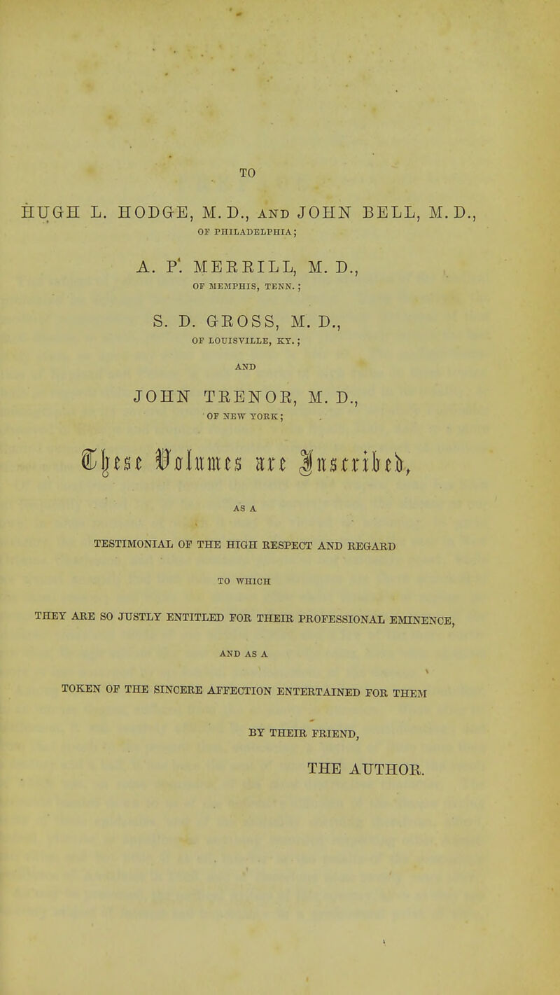 TO HUGH L. HODGE, M. D., and JOHN BELL, M. D., OF PHILADELPHIA; A. P'. MEEEILL, M. D., OF MEMPHIS, TENN. ; S. D. GEOSS, M. D., OF LOUISVILLE, KT. ; AND JOHN TEENOE, M. D., OF NEW YORK; AS A TESTIMONIAL OP THE HIGH RESPECT AND BEGAED TO WHICH THEY ARE SO JUSTLY ENTITLED FOR THEIR PROFESSIONAL EMINENCE, AND AS A TOKEN OF THE SINCERE AFFECTION ENTERTAINED FOR THEM BY THEIR FRIEND, THE AUTHOR.