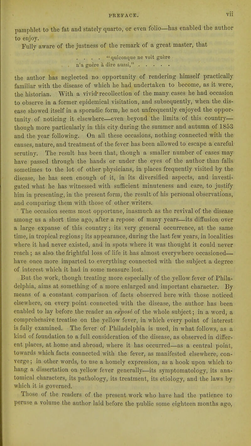 pamphlet to the fat and stately quarto, or even folio—has enabled the author to enjoy. Fully aware of the justness of the remark of a great master, that . . . .  quiconque no voit gu^re n'a guere a dire aussi, the author has neglected no opportunity of rendering himself practically familiar with the disease of which he had undertaken to become, as it were, the historian. With a vivid* recollection of the many cases he had occasion to observe in a former epidemical visitation, and subsequently, when the dis- ease showed itself in a sporadic form, he not unfrequently enjoyed the oppor- tunity of noticing it elsewhere—even beyond the limits of this country— though more particularly in this city during the summer and autumn of 1853 and the year following. On all these occasions, nothing connected with the causes, nature, and treatment of the fever has been allowed to escape a careful scrutiny. The result has been that, though a smaller number of cases may have passed through the hands or under the eyes of the author than falls sometimes to the lot of other physicians, in places frequently visited by the disease, he has seen enough of it, in its diversified aspects, and investi- gated what he has witnessed with sufficient minuteness and care, to justify him in presenting, in the present form, the result of his personal observations, and comparing them with those of other writers. The occasion seems most opportune, inasmuch as the revival of the disease among us a short time ago, after a repose of many years—its diffusion over a large expanse of this country; its very general occurrence, at the same time, in tropical regions; its appearance, during the last few years, in localities where it had never existed, and in spots where it was thought it could never reach ; as also the frightful loss of life it has almost everywhere occasioned— have once more imparted to everything connected with the subject a degree of interest which it had in some measure lost. But the work, though treating more especially of the yellow fever of Phila- delphia, aims at something of a more enlarged and important character. By means of a constant comparison of facts observed here with those noticed elsewhere, on every point connected with the disease, the author has been enabled to lay before the reader an exposi of the whole subject; in a word, a comprehensive treatise on the yellow fever, in which every point of interest is fully examined. The fever of Philadelphia is used, in what follows, as a kind of foundation to a full consideration of the disease, as observed in differ- ent places, at home and abroad, where it has occurred—as a central point, towards which facts connected with the fever, as manifested elsewhere, con- verge; in other words, to use a homely expression, as a hook upon which to hang a dissertation on yellow fever generally—its symptomatology, its ana- tomical characters, its pathology, its treatment, its etiology, and the laws by which it is governed. Those of the readers of the present work who have had the patience to peruse a volume the author laid before the public some eighteen months ago,