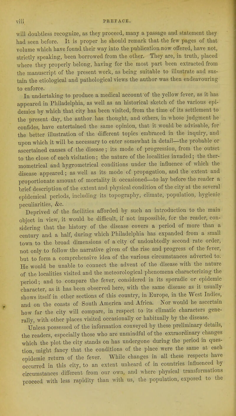 will doubtless recognize, as they proceed, many a passage and statement they had seen before. It is proper he should remark that the few pages of that volume which have found their way into the publication now offered, have not, strictly speaking, been borrowed from the other. They are, in truth, placed where they properly belong, having for the most part been extracted from the manuscript of Ihe present work, as being suitable to illustrate and sus- tain the etiological and pathological views the author was then endeavouring to enforce. In undertaking to produce a medical account of the yellow fever, as it has appeared in Philadelphia, as well as an historical sketch of the various epi- demics by which that city has been visited, from the time of its settlement to the present day, the author has thought, and others, in whose judgment he confides, have entertained the same opinion, that, it would be advisable, for the better illustration of the different topics embraced in the inquiry, and upon which it will be necessary to enter somewhat in detail—the probable or ascertained causes of the disease; its mode of progression, from the outset to the close of each visitation; the nature of the localities invaded; the ther- mometrical and hygrometrical conditions under the influence of which the disease appeared; as well as its mode of propagation, and the extent and proportionate amount of mortality it occasioned—to lay before the reader a brief description of the extent and physical condition of the city at the several epidemical periods, including its topography, climate, population, hygienic peculiarities, &c. Deprived of the facilities afforded by such an introduction to the main object in view, it would be difficult, if not impossible, for the reader, con- sidering that the history of the disease covers a period of more than a century and a half, during which Philadelphia has expanded from a small town to the broad dimensions of a city of undoubtedly second rate order, not only to follow the narrative given of the rise and progress of the fever, but to form a comprehensive idea of the various circumstances adverted to. He would be unable to connect the advent of the disease with the nature of the localities visited and the meteorological phenomena characterizing the period; and to compare the fever, considered in its sporadic or epidemic character, as it has been observed here, with the same disease as it usually shows itself in other sections of this country, in Europe, in the West Indies, and on the coasts of South America and Africa. Nor would he ascertain how far the city will compare, in respect to its climatic characters gene- rally, with other places visited occasionally or habitually by the disease. Unless possessed of the information conveyed by these preliminary details, the readers, especially those who are unmindful of the extraordinary changes which the plot the city stands on has undergone during the period in ques- tion, might fancy that the conditions of the place were the same at each epidemic return of the fever. While changes in all these respects have occurred in this city, to an extent unheard of in countries influenced by circumstances different from our own, and where physical transformations proceed with less rapidity than with us, the population, exposed to the