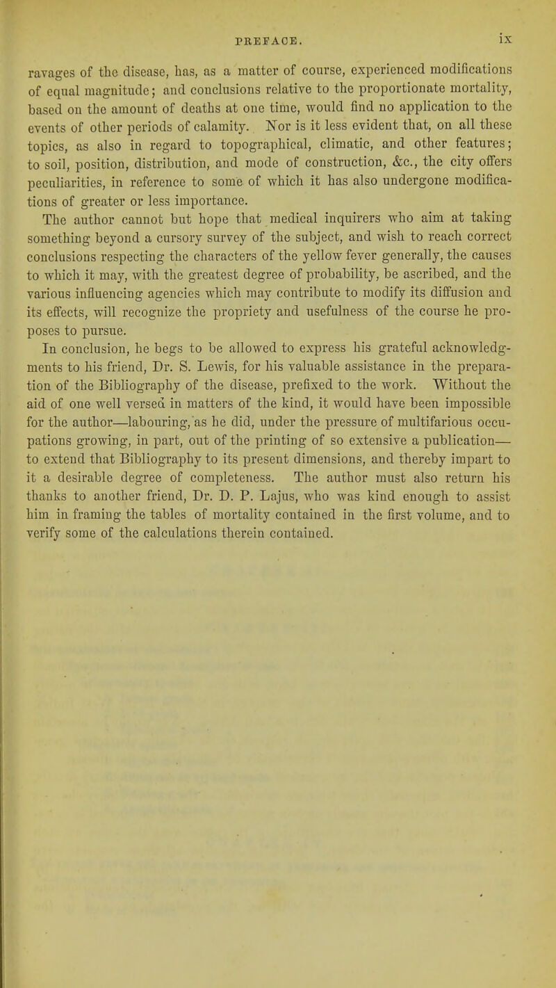 ravages of the disease, has, as a matter of course, experienced modifications of eqnal magnitude; and conckisions relative to the proportionate mortality, based on the amount of deaths at one time, would find no application to the events of other periods of calamity. Nor is it less evident that, on all these topics, as also in regard to topographical, climatic, and other features; to soil, position, distribution, and mode of construction, &c., the city offers peculiarities, in reference to some of which it has also undergone modifica- tions of greater or less importance. The author cannot but hope that medical inquirers who aim at taking something beyond a cursory survey of the subject, and wish to reach correct conclusions respecting the characters of the yellow fever generally, the causes to which it may, with the greatest degree of probability, be ascribed, and the various influencing agencies which may contribute to modify its diffusion and its effects, will recognize the propriety and usefulness of the course he pro- poses to pursue. In conclusion, he begs to be allowed to express his grateful acknowledg- ments to his friend, Dr. S. Lewis, for his valuable assistance in the prepara- tion of the Bibliography of the disease, prefixed to the work. Without the aid of one well versed in matters of the kind, it would have been impossible for the author—labouring, as he did, under the pressure of multifarious occu- pations growing, in part, out of the printing of so extensive a publication— to extend that Bibliography to its present dimensions, and thereby impart to it a desirable degree of completeness. The author must also return his thanks to another friend, Dr. D. P. Lajus, who was kind enough to assist him in framing the tables of mortality contained in the first volume, and to verify some of the calculations therein contained.